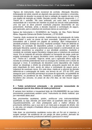 A Prática do Novo Código de Processo Civil – 1ª ed. Contemplar 2016.
Proibida a reprodução total ou parcial desta obra, por qualquer meio: eletrônico, mecânico, inclusive por processo xerográfico, sem a devida autorização do Editor (Lei nº 9.610/98).
“Agravo de instrumento. Ação revisional de contrato. Alienação fiduciária.
Antecipação de tutela visando ao depósito das parcelas vencidas e vincendas,
manutenção do devedor na posse do bem e vedação do registro do seu nome
nos órgãos de restrição ao crédito. Decisão correta. Recurso desprovido. (...)”
Trecho do r. acórdão: “No caso enfocado, por outro lado, a verossímil
necessidade de o recorrido ser mantido na posse do veículo resta patenteada,
uma vez que se deve prevenir eventuais prejuízos decorrentes de seu
perecimento. Acertada, ainda, a decisão impondo a contratação de seguro,
pelo agravado, para a cobertura de eventuais danos ao automotor.”
Agravo de Instrumento n. 02.020929-0, de Tubarão, rel. Des. Pedro Manoel
Abreu, Segunda Câmara de Direito Comercial, j. 27.03.2003:
“Leasing. Ação revisional de contrato. Indeferimento de antecipação de tutela
para manter o autor na posse do bem arrendado. Depósito em mãos do
arrendatário até o trânsito em julgado da sentença. Bem indispensável à
atividade produtiva. Entrega da coisa, mediante condição. Pode ser deferida ao
fiduciário, na condição de depositário judicial, a posse do bem objeto de
alienação fiduciária, quando a apreensão possa impedir a continuidade da sua
atividade econômica ou prejudicar a sua atividade produtiva, mediante a
condição de contratar seguro facultativo integral para a cobertura de eventuais
riscos. Em se tratando de veículos utilizados no transporte de carga, pode ser
exigida contratação de seguro facultativo como condição para a entrega da
res.” Trecho do r. acórdão: “Diga-se, ainda, que o agravado aforou ação de
revisão do contrato pretendendo rever os encargos do contrato com o intuito de
expungir a mora. A constituição da devedora como depositária não implica
deixar ao desabrigo o direito da arrendante, porquanto aquela terá de zelar
pela integridade do bem, sendo de relevo a contratação de seguro para a
cobertura de eventuais riscos. Em vista disso, impõe-se a reforma da decisão
deferindo-se a antecipação de tutela, nos termos do art. 273 do CPC, para
assegurar que o caminhão permaneça na posse do agravante, na qualidade de
depositário, na pendência da lide, mediante a condição de contratar seguro
facultativo dos veículos, no prazo de dez (10) dias, se não houver seguro
contratado.”
8 - Tutela jurisdicional antecipada - da premente necessidade de
antecipação parcial dos efeitos da tutela jurisdicional
É sempre bom lembrar a insuperável lição de CALAMANDREI de que todos
provimentos jurisdicionais existem como “instrumento do direito material, que
por intermédio deles atua”.
Nos provimentos cautelares, porém, verifica-se uma instrumentalidade
qualificada, ou seja, elevada, por assim dizer, ao quadrado: eles são, de fato,
inquestionavelmente, um meio predisposto para a melhor eficácia do
provimento definitivo, que a sua vez é um meio para a atuação do direito; isto
é, são eles, em relação à finalidade última da função jurisdicional, instrumento
do instrumento.
Vale dizer: os provimentos cautelares nunca são um fim em si mesmos, e
surgem sempre “da existência de um perigo de dano jurídico, derivado do
atraso de um provimento jurisdicional definitivo (periculum in mora)"
 
