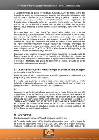 A Prática do Novo Código de Processo Civil – 1ª ed. Contemplar 2016.
Proibida a reprodução total ou parcial desta obra, por qualquer meio: eletrônico, mecânico, inclusive por processo xerográfico, sem a devida autorização do Editor (Lei nº 9.610/98).
A verossimilhança do direito invocado, ou fumus boni juris da Teoria Geral das
Cautelares, pode ser encontrada no conjunto das alegações efetuadas pela
autora para a revisão do pacto, sobretudo no que pertine à existência de
cláusulas abusivas, leoninas e inconstitucionais, e o pagamento de
financiamento entabulado sobre as mesmas, compromete as finanças da
autora, que ora vê seu salário mensal, não ser mais suficiente para pagar aos
bancos, seus credores e ainda permitir a sua mantença, bem como de sua
família.
O fumus boni iuris, são afirmações feitas pelas partes que possuam
fundamentos jurídicos que levam a acreditar serem verdadeiros e, neste caso,
decorre dos argumentos expendidos na inicial em conjugando-os com os
fundamentos esposados acima e, em especial, a aplicação dos preceitos
contidos no Código de Defesa do Consumidor, de caráter público, possibilidade
do hipossufíciente/consumidor discutir revisão do contrato, prevenção de
danos, facilitação de defesa e a salutar regra ínsita no art. 83 do CDC e ainda
mais o disposto no art. 5º, XXV, da CF/88 - “a lei não excluirá da apreciação do
Poder Judiciário lesão ou ameaça a direito.”
Imperioso ainda, se digne em determinar Vossa Excelência, o impedimento do
Requerido em incluir o nome do requerente em cadastros de restrição ao
crédito, uma vez que está em discussão a legalidade das cobranças efetuadas
e encargos debitados, sob pena de ocasionar, a autora, prejuízo de difícil
reparação, restringindo sua vida civil.
9 - Da possibilidade jurídica da manutenção de posse do veículo objeto
do contrato ora revisionado
Como já visto, há sério dissenso entre a planilha apresentada pela autora e o
Requerido quanto ao valor do contrato.
De modo que pretende a autora seja antecipada parcialmente a tutela
jurisdicional já que há elementos que evidenciam a probabilidade do direito e o
perigo de dano ou o risco ao resultado útil do processo.
(...)
Ao pretender proteção judicial para assegurar-se na posse do bem alienado até
o julgamento final da demanda, não deseja a Requerente, nem seria lícito
querer que o Requerido ficasse impedido de deduzir em Juízo qualquer
pretensão que porventura tenha com referência aos aludidos contratos. A
TUTELA ANTECIPADA QUE SE REQUER É APENAS PARA GARANTIR QUE
O “STATUS QUO ANTE” SERÁ MANTIDO ATÉ O JULGAMENTO FINAL DA
DEMANDA, sob pena de resultado prático de uma eventual sentença de
procedência ser inalcançável no futuro.
III - DOS PEDIDOS
Diante do exposto, requer a Vossa Excelência se digne em:
a) Conceder tutela antecipatória inaudita altera partes, para proibir a inscrição
do nome do requerente junto à SERASA, SPC, BACEN e órgãos similares,
mediante expedição de ofícios, além de intimar o Requerido, através do
 