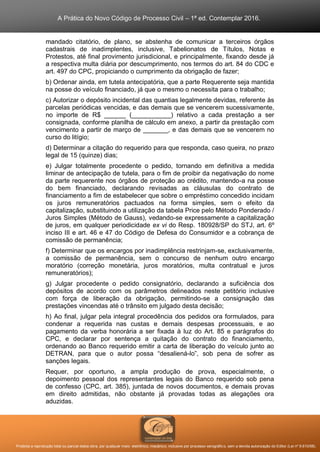A Prática do Novo Código de Processo Civil – 1ª ed. Contemplar 2016.
Proibida a reprodução total ou parcial desta obra, por qualquer meio: eletrônico, mecânico, inclusive por processo xerográfico, sem a devida autorização do Editor (Lei nº 9.610/98).
mandado citatório, de plano, se abstenha de comunicar a terceiros órgãos
cadastrais de inadimplentes, inclusive, Tabelionatos de Títulos, Notas e
Protestos, até final provimento jurisdicional, e principalmente, fixando desde já
a respectiva multa diária por descumprimento, nos termos do art. 84 do CDC e
art. 497 do CPC, propiciando o cumprimento da obrigação de fazer;
b) Ordenar ainda, em tutela antecipatória, que a parte Requerente seja mantida
na posse do veículo financiado, já que o mesmo o necessita para o trabalho;
c) Autorizar o depósito incidental das quantias legalmente devidas, referente às
parcelas periódicas vencidas, e das demais que se vencerem sucessivamente,
no importe de R$ ______ (___________) relativo a cada prestação a ser
consignada, conforme planilha de cálculo em anexo, a partir da prestação com
vencimento a partir de março de _______, e das demais que se vencerem no
curso do litígio;
d) Determinar a citação do requerido para que responda, caso queira, no prazo
legal de 15 (quinze) dias;
e) Julgar totalmente procedente o pedido, tornando em definitiva a medida
liminar de antecipação de tutela, para o fim de proibir da negativação do nome
da parte requerente nos órgãos de proteção ao crédito, mantendo-a na posse
do bem financiado, declarando revisadas as cláusulas do contrato de
financiamento a fim de estabelecer que sobre o empréstimo concedido incidam
os juros remuneratórios pactuados na forma simples, sem o efeito da
capitalização, substituindo a utilização da tabela Price pelo Método Ponderado /
Juros Simples (Método de Gauss), vedando-se expressamente a capitalização
de juros, em qualquer periodicidade ex vi do Resp. 180928/SP do STJ, art. 6º
inciso III e art. 46 e 47 do Código de Defesa do Consumidor e a cobrança de
comissão de permanência;
f) Determinar que os encargos por inadimplência restrinjam-se, exclusivamente,
a comissão de permanência, sem o concurso de nenhum outro encargo
moratório (correção monetária, juros moratórios, multa contratual e juros
remuneratórios);
g) Julgar procedente o pedido consignatório, declarando a suficiência dos
depósitos de acordo com os parâmetros delineados neste petitório inclusive
com força de liberação da obrigação, permitindo-se a consignação das
prestações vincendas até o trânsito em julgado desta decisão;
h) Ao final, julgar pela integral procedência dos pedidos ora formulados, para
condenar a requerida nas custas e demais despesas processuais, e ao
pagamento da verba honorária a ser fixada à luz do Art. 85 e parágrafos do
CPC, e declarar por sentença a quitação do contrato do financiamento,
ordenando ao Banco requerido emitir a carta de liberação do veículo junto ao
DETRAN, para que o autor possa “desaliená-lo”, sob pena de sofrer as
sanções legais.
Requer, por oportuno, a ampla produção de prova, especialmente, o
depoimento pessoal dos representantes legais do Banco requerido sob pena
de confesso (CPC, art. 385), juntada de novos documentos, e demais provas
em direito admitidas, não obstante já provadas todas as alegações ora
aduzidas.
 