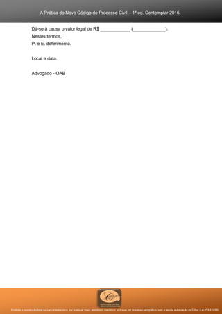 A Prática do Novo Código de Processo Civil – 1ª ed. Contemplar 2016.
Proibida a reprodução total ou parcial desta obra, por qualquer meio: eletrônico, mecânico, inclusive por processo xerográfico, sem a devida autorização do Editor (Lei nº 9.610/98).
Dá-se à causa o valor legal de R$ ____________ (_____________).
Nestes termos,
P. e E. deferimento.
Local e data.
Advogado - OAB
 
