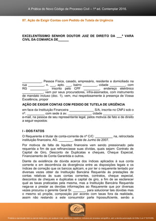 A Prática do Novo Código de Processo Civil – 1ª ed. Contemplar 2016.
Proibida a reprodução total ou parcial desta obra, por qualquer meio: eletrônico, mecânico, inclusive por processo xerográfico, sem a devida autorização do Editor (Lei nº 9.610/98).
87. Ação de Exigir Contas com Pedido de Tutela de Urgência
EXCELENTÍSSIMO SENHOR DOUTOR JUIZ DE DIREITO DA ___ª VARA
CIVIL DA COMARCA DE______
___________, Pessoa Física, casado, empresário, residente e domiciliado na
rua _________, n. ___, apto. ___, bairro ________, cidade _________, com
RG __________, inscrito pelo CPF _________, endereço eletrônico
____________, vem por seus procuradores, infra-assinados, com instrumento
de mandato incluso (doc. 1), vem, mui respeitosamente à presença de Vossa
Excelência, propor
AÇÃO DE EXIGIR CONTAS COM PEDIDO DE TUTELA DE URGÊNCIA
em face da Instituição Financeira ______________ S/A, inscrita no CNPJ sob o
nº. __________ com sede à av. _____________, cidade _________________,
e-mail, na pessoa de seu representante legal, pelos motivos de fato e de direito
a seguir expostos:
I - DOS FATOS
O Requerente é titular de conta-corrente de nº C/C: __________ na, retrocitada
instituição financeira, AG. ________, deste de Junho de 2007.
Por motivos de falta de liquidez financeira vem sendo pressionado pela
requerida a fim de que refinanciasse suas dívidas, quais sejam: Contrato de
Capital de Giro, Desconto de Duplicatas e cheques, Cheque Especial,
Financiamento de Conta Garantida e outros.
Diante da existência de dúvida acerca dos índices aplicados à sua conta
corrente e em decorrência da divergência entre as disposições legais e os
índices de correção que os bancos aplicam, e por ter o requerente tentado por
diversas vezes obter da Instituição Bancária Requerida às prestações de
contas relativas às suas contas correntes, contratos, cheque especial,
descontos de cheques e duplicatas e capital de giro, a fim de se esclarecer
qual as taxas praticadas pela mesma, mas a Instituição Bancária Requerida
nega-se a prestar as devidas informações ao Requerente que por diversas
vezes procurou o gerente Geral Sr. _______, para solucionar tais dúvidas mas
o mesmo só propõe, composição por acordo com taxas fora da realidade,
assim não restando a este consumidor parte hipossuficiente, senão a
 