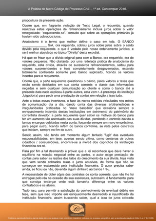 A Prática do Novo Código de Processo Civil – 1ª ed. Contemplar 2016.
Proibida a reprodução total ou parcial desta obra, por qualquer meio: eletrônico, mecânico, inclusive por processo xerográfico, sem a devida autorização do Editor (Lei nº 9.610/98).
propositura da presente ação.
Ocorre que, em flagrante violação de Texto Legal, o requerido, quando
realizava estas operações de refinanciamento incluía juros sobre o valor
renegociado; “esquecendo-se”, contudo que sobre as operações primárias já
haviam sido cobrados juros.
Anatocismo é o termo que melhor define o caso em tela. O BANCO
______________ S/A, ora requerido, cobrou juros sobre juros sobre o saldo
devido pela requerente, o que é vedado pelo nosso ordenamento jurídico, e
será melhor abordado no tópico “Direito” desta exordial.
Há que se frisar que a dívida original para com o Banco, ora requerido, era de
valores pequenos. Não obstante, por uma reiterada prática de anatocismo do
requerido, esta dívida, através de sucessivos refinanciamentos, saltou para
valores surpreendentes e hoje completamente desgovernados, estando
totalmente controlado somente pelo Banco suplicado, ficando os valores
incertos para o requerente.
Ocorre que, a parte requerente questionou o banco, pelos valores e taxas que
estão sendo debitados em sua conta corrente, e diante das informações
negadas e sem qualquer comunicação ao cliente e como o banco até a
presente data nada explicou à parte autora, esta vem r. à presença do ínclito(a)
Julgador(a) para pedir uma prestação de contas em relação a isso tudo.
Ante a todas essas incertezas, e face às novas notícias veiculadas nos meios
de comunicação dia a dia, dando conta das diversas arbitrariedades e
irregularidades praticadas no “meio bancário” que ocasiona sempre o
enriquecimento indevido destas Instituições em detrimento do patrimônio do
correntista devedor, a parte requerente quer saber os motivos do banco para
ter um aumento tão acentuado das suas dívidas, perdendo o controle devido a
tantos encargos debitados nesta conta, forçando sempre um novo empréstimo,
para pagar outro, ficando refém do banco conforme, se nota pelos contratos
que iniciam, sempre no fim do outro.
Sendo assim, não tendo em momento algum tentado 'fugir' das eventuais
responsabilidades, em tese, apenas sendo vítima, como centenas de outros
cidadãos / consumidores, encontra-se a mercê dos caprichos da instituição
financeira ora ré.
Para por fim a tal desmando e provar que a lei reconhece que deve haver o
equilíbrio na relação negocial entre as partes, o autor exige prestação de
contas para saber as razões dos fatos do crescimento da sua dívida, haja vista
que vem sendo cobrados taxas e juros abusivos, de forma que não se
consegue ser esclarecido pela instituição financeira. O autor precisa saber
ainda, se ficou ou não, devendo algum dinheiro ao banco / réu.
A necessidade de obter cópia dos contratos de conta corrente, que não lhe foi
entregue pelo réu na ocasião da sua assinatura, outrossim, é fundamental para
que consiga enxergar onde está tamanha diferença entre os valores
contratados e os atuais.
Tudo isso, para permitir a satisfação do conhecimento de eventual débito em
tese, sem que isso importe em enriquecimento desmedido e injustificado da
instituição financeira, assim buscando saber, qual a taxa de juros cobrada
 