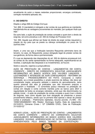 A Prática do Novo Código de Processo Civil – 1ª ed. Contemplar 2016.
Proibida a reprodução total ou parcial desta obra, por qualquer meio: eletrônico, mecânico, inclusive por processo xerográfico, sem a devida autorização do Editor (Lei nº 9.610/98).
anualmente do autor e meses restantes proporcionais; encargos contratuais;
correção monetária aplicada; etc.
II - DO DIREITO
Dispõe o artigo 668 do Código Civil que:
“Art. 668. O mandatário é obrigado a dar contas de sua gerência ao mandante,
transferindo-lhe as vantagens provenientes do mandato, por qualquer título que
seja.”
De outro lado, a ação de prestação de contas compete a quem tem o direito de
exigi-las, tal como preceitua o art. 550 do Código de Processo Civil:
“Art. 550. Aquele que afirmar ser titular do direito de exigir contas requererá a
citação do réu para que as preste ou ofereça contestação no prazo de 15
(quinze) dias.”
Assim, e uma vez que a Instituição bancária Requerida administra bens de
terceiro, no caso, do Requerente, possui obrigação legal de prestar contas de
sua gerência, de forma clara e pormenorizada.
É o que se depreende das disposições do art. 550 do diploma processual civil,
as contas do réu serão apresentadas na forma adequada, especificando-se as
receitas, a aplicação das despesas e os investimentos, se houver.
Sobre o assunto, vejamos a jurisprudência:
AÇÃO DE PRESTAÇÃO DE CONTAS - LANÇAMENTOS EM CONTA-
CORRENTE - DIREITO DO CORRENTISTA SOLICITAR JUDICIALMENTE
INFORMAÇÕES AO BANCO ACERCA DOS VALORES LANÇADOS -
LEGITIMIDADE E INTERESSE DE AGIR CONFIGURADOS - REFORMA DA
SENTENÇA - PROSSEGUIMENTO DO FEITO. Consoante a melhor
orientação, se a inicial possibilitou o amplo exercício de defesa, não deve ser
considerada inepta, porquanto adotado o sistema do aproveitamento, tanto
quanto possível dos atos já praticados que não trouxeram prejuízo e
alcançaram a finalidade. - O correntista possui interesse na prestação de
contas em relação à conta corrente mantida junto ao banco para aferir a
regularidade de todos os encargos cobrados, ainda que não discriminados na
petição inicial. - A ação de prestação de contas compete a quem tiver o direito
de exigi-las, bem como àquele que tiver obrigação de prestá-las e possui
procedimento bifásico, sendo que na primeira fase apenas o dever de prestar
contas é analisado. - Preliminares rejeitadas, recurso provido. (TJ-MG - AC:
10596120026882001 MG, Relator: Domingos Coelho, Data de Julgamento:
23/10/2013, Câmaras Cíveis / 12ª CÂMARA CÍVEL, Data de Publicação:
31/10/2013)"
AGRAVO LEGAL - AÇÃO DE PRESTAÇÃO DE CONTAS - LANÇAMENTOS
EM CONTA CORRENTE - DIREITO DO CORRENTISTA SOLICITAR
JUDICIALMENTE INFORMAÇÕES AO BANCO ACERCA DOS VALORES
LANÇADOS. DÚVIDAS. APRESENTAÇÃO DE EXTRATOS. DOCUMENTOS
APRESENTADOS PELO BANCO QUANDO DA CONTESTAÇÃO -
 