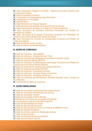 35. Ação Declaratória Negativa de Débito - Abertura de Conta Corrente com
Documentos Furtados
36. Ação de Revisão Contratual
37. Impugnação à Contestação de Ação Revisional
38. Impugnação à Contestação
39. Ação Pauliana
40. Ação Revisional de Cheque Especial
41. Ação Revisional de Contrato de Financiamento de Veículo
42. Ação Revisional de Contrato c/c Pedido de Tutela de Urgência
43. Ação Revisional de Contratos Bancários Cumulada com Pedido de
Repetição de Indébito
44. Ação Revisional de Encargos Financeiros cumulada com Repetição de
Indébito contra Administradora de Cartão de Crédito
45. Ação Revisional de Contrato c/c Consignação Incidental com Pedido de
Tutela de Urgência
46. Ação Anulatória de Ato Jurídico
47. Ação Anulatória de Desapropriação
III. AÇÕES DE COBRANÇA
48. Ação de Cobrança - Mensalidade
49. Ação de Cobrança - Empréstimo sem Título
50. Ação de Cobrança por Obrigação Assumida em Contrato Verbal
51. Ação de cobrança DAMS (DPVAT)
52. Ação de Cobrança de Diferença de Indenização Cumulada com Pedido de
Ressarcimento de Danos Morais (DPVAT)
53. Ação de Cobrança de Invalidez Permanente (DPVAT)
54. Ação de Cobrança por Morte (DPVAT)
55. Ação de Cobrança - Confissão de Dívida
56. Ação de Cobrança - Parcelas Pagas à Consórcio
57. Ação de Cobrança - Prestação de Serviço
58. Ação de Cobrança de Recebimento de Saldo Devedor após a Venda do
Bem Alienado
59. Contestação de Ação de Cobrança
IV. AÇÕES IMOBILIÁRIAS
60. Ação de Usucapião Constitucional de Imóvel Urbano
61. Ação de Usucapião Extraordinária de 10 Anos
62. Ação de Usucapião Familiar
63. Ação de Usucapião de Bens Móveis
64. Modelo de ata notarial de usucapião extrajudicial
65. Contestação à Ação de Usucapião Especial
66. Ação de Reintegração de Posse
67. Ação de Manutenção de Posse
68. Ação de Manutenção de Posse com Pedido de Medida Liminar
69. Ação de Interdito Proibitório
70. Ação de Divisão Judicial c/c Restituição de Área
71. Ação de Demarcação
72. Ação de Nulidade de Escritura Pública
73. Ação Discriminatória Judicial
 