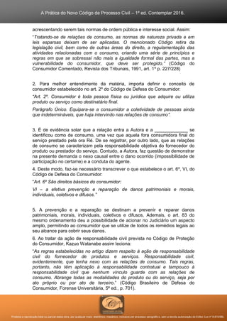 A Prática do Novo Código de Processo Civil – 1ª ed. Contemplar 2016.
Proibida a reprodução total ou parcial desta obra, por qualquer meio: eletrônico, mecânico, inclusive por processo xerográfico, sem a devida autorização do Editor (Lei nº 9.610/98).
acrescentando serem tais normas de ordem pública e interesse social. Assim:
“Tratando-se de relações de consumo, as normas de natureza privada e em
leis esparsas deixam de ser aplicadas. O mencionado Código retira da
legislação civil, bem como de outras áreas do direito, a regulamentação das
atividades relacionadas com o consumo, criando uma série de princípios e
regras em que se sobressai não mais a igualdade formal das partes, mas a
vulnerabilidade do consumidor, que deve ser protegido.” (Código do
Consumidor Comentado, Revista dos Tribunais, 1991, art. 1º p. 227/228)
2. Para melhor entendimento da matéria, importa definir o conceito de
consumidor estabelecido no art. 2º do Código de Defesa do Consumidor:
“Art. 2º. Consumidor é toda pessoa física ou jurídica que adquire ou utiliza
produto ou serviço como destinatário final.
Parágrafo Único. Equipara-se a consumidor a coletividade de pessoas ainda
que indetermináveis, que haja intervindo nas relações de consumo”.
3. É de evidência solar que a relação entra a Autora e a _____________ se
identificou como de consumo, uma vez que aquela fora consumidora final do
serviço prestado pela ora Ré. De se registrar, por outro lado, que as relações
de consumo se caracterizam pela responsabilidade objetiva do fornecedor do
produto ou prestador do serviço. Contudo, a Autora, faz questão de demonstrar
na presente demanda o nexo causal entre o dano ocorrido (impossibilidade de
participação no certame) e a conduta do agente.
4. Deste modo, faz-se necessário transcrever o que estabelece o art. 6º, VI, do
Código de Defesa do Consumidor:
“Art. 6º São direitos básicos do consumidor:
VI – a efetiva prevenção e reparação de danos patrimoniais e morais,
individuais, coletivos e difusos.”
5. A prevenção e a reparação se destinam a prevenir e reparar danos
patrimoniais, morais, individuais, coletivos e difusos. Ademais, o art. 83 do
mesmo ordenamento deu a possibilidade de acionar no Judiciário um aspecto
amplo, permitindo ao consumidor que se utilize de todos os remédios legais ao
seu alcance para cobrir seus danos.
6. Ao tratar da ação de responsabilidade civil prevista no Código de Proteção
do Consumidor, Kazuo Watanabe assim leciona:
“As regras estabelecidas no artigo dizem respeito à ação de responsabilidade
civil do fornecedor de produtos e serviços. Responsabilidade civil,
evidentemente, que tenha nexo com as relações de consumo. Tais regras,
portanto, não têm aplicação à responsabilidade contratual e tampouco à
responsabilidade civil que nenhum vínculo guarde com as relações de
consumo. Abrange todas as modalidades do produto ou do serviço, seja por
ato próprio ou por ato de terceiro.” (Código Brasileiro de Defesa do
Consumidor, Forense Universitária, 5ª ed., p. 701).
 
