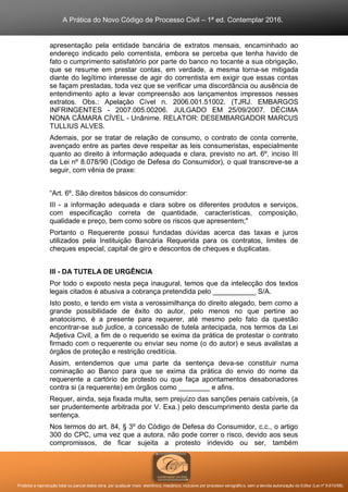 A Prática do Novo Código de Processo Civil – 1ª ed. Contemplar 2016.
Proibida a reprodução total ou parcial desta obra, por qualquer meio: eletrônico, mecânico, inclusive por processo xerográfico, sem a devida autorização do Editor (Lei nº 9.610/98).
apresentação pela entidade bancária de extratos mensais, encaminhado ao
endereço indicado pelo correntista, embora se perceba que tenha havido de
fato o cumprimento satisfatório por parte do banco no tocante a sua obrigação,
que se resume em prestar contas, em verdade, a mesma torna-se mitigada
diante do legítimo interesse de agir do correntista em exigir que essas contas
se façam prestadas, toda vez que se verificar uma discordância ou ausência de
entendimento apto a levar compreensão aos lançamentos impressos nesses
extratos. Obs.: Apelação Cível n. 2006.001.51002. (TJRJ. EMBARGOS
INFRINGENTES - 2007.005.00206. JULGADO EM 25/09/2007. DÉCIMA
NONA CÂMARA CÍVEL - Unânime. RELATOR: DESEMBARGADOR MARCUS
TULLIUS ALVES.
Ademais, por se tratar de relação de consumo, o contrato de conta corrente,
avençado entre as partes deve respeitar as leis consumeristas, especialmente
quanto ao direito à informação adequada e clara, previsto no art. 6º, inciso III
da Lei nº 8.078/90 (Código de Defesa do Consumidor), o qual transcreve-se a
seguir, com vênia de praxe:
“Art. 6º. São direitos básicos do consumidor:
III - a informação adequada e clara sobre os diferentes produtos e serviços,
com especificação correta de quantidade, características, composição,
qualidade e preço, bem como sobre os riscos que apresentem;"
Portanto o Requerente possui fundadas dúvidas acerca das taxas e juros
utilizados pela Instituição Bancária Requerida para os contratos, limites de
cheques especial, capital de giro e descontos de cheques e duplicatas.
III - DA TUTELA DE URGÊNCIA
Por todo o exposto nesta peça inaugural, temos que da intelecção dos textos
legais citados é abusiva a cobrança pretendida pelo ___________ S/A.
Isto posto, e tendo em vista a verossimilhança do direito alegado, bem como a
grande possibilidade de êxito do autor, pelo menos no que pertine ao
anatocismo, é a presente para requerer, até mesmo pelo fato da questão
encontrar-se sub judice, a concessão de tutela antecipada, nos termos da Lei
Adjetiva Civil, a fim de o requerido se exima da prática de protestar o contrato
firmado com o requerente ou enviar seu nome (o do autor) e seus avalistas a
órgãos de proteção e restrição creditícia.
Assim, entendemos que uma parte da sentença deva-se constituir numa
cominação ao Banco para que se exima da prática do envio do nome da
requerente a cartório de protesto ou que faça apontamentos desabonadores
contra si (a requerente) em órgãos como ________ e afins.
Requer, ainda, seja fixada multa, sem prejuízo das sanções penais cabíveis, (a
ser prudentemente arbitrada por V. Exa.) pelo descumprimento desta parte da
sentença.
Nos termos do art. 84, § 3º do Código de Defesa do Consumidor, c.c., o artigo
300 do CPC, uma vez que a autora, não pode correr o risco, devido aos seus
compromissos, de ficar sujeita a protesto indevido ou ser, também
 