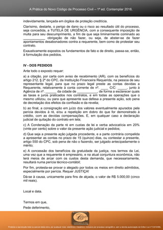 A Prática do Novo Código de Processo Civil – 1ª ed. Contemplar 2016.
Proibida a reprodução total ou parcial desta obra, por qualquer meio: eletrônico, mecânico, inclusive por processo xerográfico, sem a devida autorização do Editor (Lei nº 9.610/98).
indevidamente, lançada em órgãos de proteção creditícia.
Clarísimo, destarte, o perigo de dano ou o risco ao resultado útil do processo,
seja concedida, a TUTELA DE URGÊNCIA, com a consequente imposição de
multa para seu descumprimento, a fim de que seja liminarmente cominado ao
____________ obrigação de não fazer, ou seja, de abster-se de fazer
apontamentos desabonadores contra a requerente, bem como de protestar seu
contrato.
Exaustivamente expostos os fundamentos de fato e de direito, passa-se, então,
à formulação dos pedidos.
IV - DOS PEDIDOS
Ante todo o exposto requer:
a) a citação, por carta com aviso de recebimento (AR), com os benefícios do
artigo 212, § 2º do CPC, da Instituição Financeira Requerida, na pessoa de seu
representante legal, para que no prazo legal preste as contas devidas a
Requerente, relativamente à conta corrente de nº. ____ C/C: _____, junto à
Agência de nº. ______ da cidade de ___________, de forma a esclarecer quais
as taxas e juros praticados nos contratos, e em todas as operações que o
mesmo utilizou, ou para que apresente sua defesa a presente ação, sob pena
de decretação dos efeitos da confissão e da revelia;
b) ao final, a consignação em juízo dos valores eventualmente apurados pela
perícia devidos à ré, e/ou a repetição em dobro do que for demonstrado à
crédito, com as devidas compensações. E, em qualquer caso a declaração
judicial de quitação do contrato em tela;
c) A Condenação da parte ré em custas de lei e verba advocatícia em 20%
(vinte por cento) sobre o valor da presente ação judicial e pedidos;
d) Que seja a presente ação julgada procedente, e a parte contrária compelida
a apresentar as contas no prazo de 15 (quinze) dias, ou contestar a presente,
artigo 550 do CPC, sob pena de não o fazendo, ser julgado antecipadamente o
mérito;
e) A concessão dos benefícios da gratuidade da justiça, nos termos da Lei,
uma vez que a requerente é empresário, e na atual conjuntura econômica, não
terá meios de arcar com os custos desta demanda, que necessariamente,
resultará numa perícia técnico-contábil;
Por fim, protesta-se provar o alegado por todos os meios em direito admitidos,
especialmente por perícia. Requer JUSTIÇA!
Dá-se à causa, unicamente para fins de alçada, o valor de R$ 5.000,00 (cinco
mil reais).
Local e data.
Termos em que,
Pede deferimento,
 