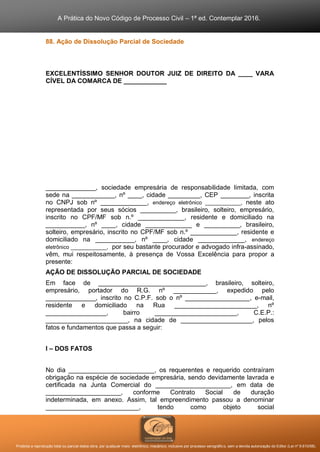 A Prática do Novo Código de Processo Civil – 1ª ed. Contemplar 2016.
Proibida a reprodução total ou parcial desta obra, por qualquer meio: eletrônico, mecânico, inclusive por processo xerográfico, sem a devida autorização do Editor (Lei nº 9.610/98).
88. Ação de Dissolução Parcial de Sociedade
EXCELENTÍSSIMO SENHOR DOUTOR JUIZ DE DIREITO DA ____ VARA
CÍVEL DA COMARCA DE ____________
______________, sociedade empresária de responsabilidade limitada, com
sede na ____________, nº ____, cidade _________, CEP ________, inscrita
no CNPJ sob nº _____________, endereço eletrônico ____________, neste ato
representada por seus sócios __________, brasileiro, solteiro, empresário,
inscrito no CPF/MF sob n.º _____________, residente e domiciliado na
___________, nº ____, cidade _____________ e __________, brasileiro,
solteiro, empresário, inscrito no CPF/MF sob n.º _____________, residente e
domiciliado na ___________, nº ____, cidade _____________, endereço
eletrônico ____________, por seu bastante procurador e advogado infra-assinado,
vêm, mui respeitosamente, à presença de Vossa Excelência para propor a
presente:
AÇÃO DE DISSOLUÇÃO PARCIAL DE SOCIEDADE
Em face de ______________________________, brasileiro, solteiro,
empresário, portador do R.G. nº ____________, expedido pelo
______________, inscrito no C.P.F. sob o nº __________________, e-mail,
residente e domiciliado na Rua _______________________, nº
_________________, bairro _______________________, C.E.P.:
_______________________, na cidade de ____________________, pelos
fatos e fundamentos que passa a seguir:
I – DOS FATOS
No dia ________________________, os requerentes e requerido contraíram
obrigação na espécie de sociedade empresária, sendo devidamente lavrada e
certificada na Junta Comercial do _____________________, em data de
_____________________, conforme Contrato Social de duração
indeterminada, em anexo. Assim, tal empreendimento passou a denominar
__________________________, tendo como objeto social
 