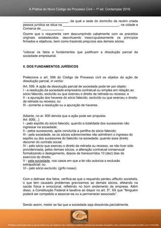 A Prática do Novo Código de Processo Civil – 1ª ed. Contemplar 2016.
Proibida a reprodução total ou parcial desta obra, por qualquer meio: eletrônico, mecânico, inclusive por processo xerográfico, sem a devida autorização do Editor (Lei nº 9.610/98).
_________________________, da qual a sede do domicílio da recém criada
pessoa jurídica se situa na _______________________________, na cidade e
Comarca de ____________.
Ocorre que o requerente vem descumprindo cabalmente com os preceitos
originais estabelecidos, desvirtuando inescrupulosamente os princípios
firmados e objetivos, bem como trazendo prejuízos aos demais sócios.
*colocar os fatos e fundamentos que justificam a dissolução parcial da
sociedade empresarial.
II. DOS FUNDAMENTOS JURÍDICOS
Preleciona o art. 599 do Código de Processo civil os objetos da ação de
dissolução parcial, in verbis:
Art. 599. A ação de dissolução parcial de sociedade pode ter por objeto:
I - a resolução da sociedade empresária contratual ou simples em relação ao
sócio falecido, excluído ou que exerceu o direito de retirada ou recesso; e
II - a apuração dos haveres do sócio falecido, excluído ou que exerceu o direito
de retirada ou recesso; ou
III - somente a resolução ou a apuração de haveres.
Adiante, no ar. 600 denota que a ação pode ser proposta:
Art. 600(...)
I - pelo espólio do sócio falecido, quando a totalidade dos sucessores não
ingressar na sociedade;
II - pelos sucessores, após concluída a partilha do sócio falecido;
III - pela sociedade, se os sócios sobreviventes não admitirem o ingresso do
espólio ou dos sucessores do falecido na sociedade, quando esse direito
decorrer do contrato social;
IV - pelo sócio que exerceu o direito de retirada ou recesso, se não tiver sido
providenciada, pelos demais sócios, a alteração contratual consensual
formalizando o desligamento, depois de transcorridos 10 (dez) dias do
exercício do direito;
V - pela sociedade, nos casos em que a lei não autoriza a exclusão
extrajudicial; ou
VI - pelo sócio excluído. (grifo nosso)
Com o delinear dos fatos, verifica-se que o requerido perdeu affectio societatis,
o que tem causado problemas gravíssimos ao demais sócios, afetando na
saúde física e emocional, refletindo no bom andamento da empresa. Além
disso, a Constituição Federal é taxativa ao dispor no art. 5º, XX que “Ninguém
poderá ser compelido a associar-se ou a permanecer associado”.
Sendo assim, mister se faz que a sociedade seja dissolvida parcialmente.
 