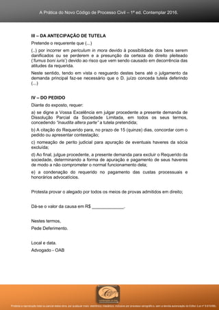 A Prática do Novo Código de Processo Civil – 1ª ed. Contemplar 2016.
Proibida a reprodução total ou parcial desta obra, por qualquer meio: eletrônico, mecânico, inclusive por processo xerográfico, sem a devida autorização do Editor (Lei nº 9.610/98).
III – DA ANTECIPAÇÃO DE TUTELA
Pretende o requerente que (...)
(..) por incorrer em periculum in mora devido à possibilidade dos bens serem
danificados ou se perderem e a presunção da certeza do direito pleiteado
(‘fumus boni iuris’) devido ao risco que vem sendo causado em decorrência das
atitudes da requerida.
Neste sentido, tendo em vista o resguardo destes bens até o julgamento da
demanda principal faz-se necessário que o D. juízo conceda tutela deferindo
(...)
IV – DO PEDIDO
Diante do exposto, requer:
a) se digne a Vossa Excelência em julgar procedente a presente demanda de
Dissolução Parcial da Sociedade Limitada, em todos os seus termos,
concedendo “inaudita altera parte” a tutela pretendida;
b) A citação do Requerido para, no prazo de 15 (quinze) dias, concordar com o
pedido ou apresentar contestação;
c) nomeação de perito judicial para apuração de eventuais haveres da sócia
excluída;
d) Ao final, julgue procedente, a presente demanda para excluir o Requerido da
sociedade, determinando a forma de apuração e pagamento de seus haveres
de modo a não comprometer o normal funcionamento dela;
e) a condenação do requerido no pagamento das custas processuais e
honorários advocatícios.
Protesta provar o alegado por todos os meios de provas admitidos em direito;
Dá-se o valor da causa em R$ _____________.
Nestes termos,
Pede Deferimento.
Local e data.
Advogado - OAB
 