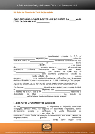 A Prática do Novo Código de Processo Civil – 1ª ed. Contemplar 2016.
Proibida a reprodução total ou parcial desta obra, por qualquer meio: eletrônico, mecânico, inclusive por processo xerográfico, sem a devida autorização do Editor (Lei nº 9.610/98).
89. Ação de Dissolução Total de Sociedade
EXCELENTÍSSIMO SENHOR DOUTOR JUIZ DE DIREITO DA ______VARA
CÍVEL DA COMARCA DE ____________.
______________________________, (qualificação) portador do R.G. nº
____________________, expedido pelo ______________________, e inscrito
no C.P.F. sob o nº ______________________, residente e domiciliado na Rua
___________________________, nº ___________________, Bairro
_______________________, C.E.P.: _______________________, na cidade
de ______________________, endereço eletrônico ____________, através de seu
procurador, conforme instrumento de mandato em anexo,
Dr.___________________________, com carteira na OAB sob nº
________________________, com escritório profissional situado na
________________ nesta cidade de ______________________, endereço
eletrônico ____________, onde recebe intimações e notificações, vem à presença
de Vossa Excelência, com fundamento no art. 1.034, II do Código Civil, propor:
AÇÃO DE DISSOLUÇÃO TOTAL DE SOCIEDADE C/C PEDIDO LIMINAR
Em face de: __________________(Qualificação), portador do portador do R.G.
nº _______________________, expedido pelo ________________________,
e inscrito no C.P.F. sob o nº __________________________, residente e
domiciliado na Rua ____________________ na cidade de
_____________pelos fatos e fundamentos que passa a seguir:
I – DOS FATOS e FUNDAMENTOS JURÍDICOS
No dia________________________, o requerente e requerido contraíram
obrigação, abrindo firma, na espécie de sociedade empresária, sendo
devidamente lavrada e certificada na Junta Comercial do
_________________________, em data de ________________________,
conforme Contrato Social de duração indeterminada, em anexo. Assim, tal
empreendimento passou a denominar
__________________________________, tendo como objeto social
 