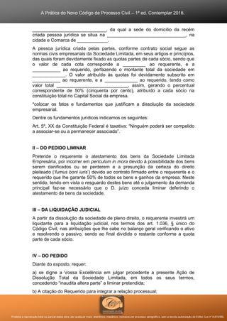 A Prática do Novo Código de Processo Civil – 1ª ed. Contemplar 2016.
Proibida a reprodução total ou parcial desta obra, por qualquer meio: eletrônico, mecânico, inclusive por processo xerográfico, sem a devida autorização do Editor (Lei nº 9.610/98).
_____________________________, da qual a sede do domicílio da recém
criada pessoa jurídica se situa na _______________________________, na
cidade e Comarca de ____________.
A pessoa jurídica criada pelas partes, conforme contrato social segue as
normas civis empresariais da Sociedade Limitada, em seus artigos e princípios,
das quais foram devidamente fixado as quotas partes de cada sócio, sendo que
o valor de cada cota corresponde a _________ ao requerente, e a
___________ ao requerido, perfazendo o montante total da sociedade em
_____________. O valor atribuído às quotas foi devidamente subscrito em
___________ ao requerente, e a _____________ ao requerido, tendo como
valor total ____________________________, assim, gerando o percentual
correspondente de 50% (cinquenta por cento), atribuído a cada sócio na
constituição total no Capital Social da empresa.
*colocar os fatos e fundamentos que justificam a dissolução da sociedade
empresarial.
Dentre os fundamentos jurídicos indicamos os seguintes:
Art. 5º, XX da Constituição Federal é taxativa: “Ninguém poderá ser compelido
a associar-se ou a permanecer associado”.
II – DO PEDIDO LIMINAR
Pretende o requerente o atestamento dos bens da Sociedade Limitada
Empresária, por incorrer em periculum in mora devido à possibilidade dos bens
serem danificados ou se perderem e a presunção da certeza do direito
pleiteado (‘fumus boni iuris’) devido ao contrato firmado entre o requerente e o
requerido que lhe garante 50% de todos os bens e ganhos da empresa. Neste
sentido, tendo em vista o resguardo destes bens até o julgamento da demanda
principal faz-se necessário que o D. juízo conceda liminar deferindo o
atestamento de bens da sociedade.
III – DA LIQUIDAÇÃO JUDICIAL
A partir da dissolução da sociedade de pleno direito, o requerente investirá um
liquidante para a liquidação judicial, nos termos dos art. 1.036, § único do
Código Civil, nas atribuições que lhe cabe no balanço geral verificando o ativo
e resolvendo o passivo, sendo ao final dividido o restante conforme a quota
parte de cada sócio.
IV – DO PEDIDO
Diante do exposto, requer:
a) se digne a Vossa Excelência em julgar procedente a presente Ação de
Dissolução Total da Sociedade Limitada, em todos os seus termos,
concedendo “inaudita altera parte” a liminar pretendida;
b) A citação do Requerido para integrar a relação processual;
 