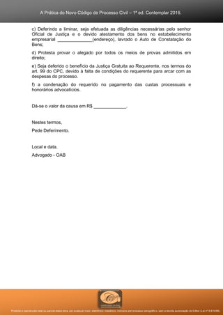 A Prática do Novo Código de Processo Civil – 1ª ed. Contemplar 2016.
Proibida a reprodução total ou parcial desta obra, por qualquer meio: eletrônico, mecânico, inclusive por processo xerográfico, sem a devida autorização do Editor (Lei nº 9.610/98).
c) Deferindo a liminar, seja efetuada as diligências necessárias pelo senhor
Oficial de Justiça e o devido atestamento dos bens no estabelecimento
empresarial ______________(endereço), lavrado o Auto de Constatação do
Bens;
d) Protesta provar o alegado por todos os meios de provas admitidos em
direito;
e) Seja deferido o benefício da Justiça Gratuita ao Requerente, nos termos do
art. 99 do CPC, devido à falta de condições do requerente para arcar com as
despesas do processo.
f) a condenação do requerido no pagamento das custas processuais e
honorários advocatícios.
Dá-se o valor da causa em R$ _____________.
Nestes termos,
Pede Deferimento.
Local e data.
Advogado - OAB
 