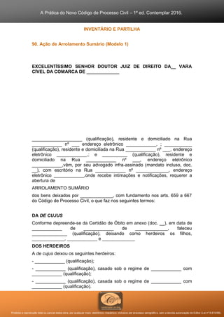 A Prática do Novo Código de Processo Civil – 1ª ed. Contemplar 2016.
Proibida a reprodução total ou parcial desta obra, por qualquer meio: eletrônico, mecânico, inclusive por processo xerográfico, sem a devida autorização do Editor (Lei nº 9.610/98).
INVENTÁRIO E PARTILHA
90. Ação de Arrolamento Sumário (Modelo 1)
EXCELENTÍSSIMO SENHOR DOUTOR JUIZ DE DIREITO DA__ VARA
CÍVEL DA COMARCA DE _____________
____________________ (qualificação), residente e domiciliado na Rua
____________ nº ___ endereço eletrônico ____________, ; ___________
(qualificação), residente e domiciliada na Rua ____________ nº ___, endereço
eletrônico ____________,; e __________ (qualificação), residente e
domiciliado na Rua ____________ nº ___, endereço eletrônico
____________,vêm, por seu advogado infra-assinado (mandato incluso, doc.
__), com escritório na Rua ____________ nº _____________, endereço
eletrônico ____________,onde recebe intimações e notificações, requerer a
abertura de
ARROLAMENTO SUMÁRIO
dos bens deixados por _____________, com fundamento nos arts. 659 a 667
do Código de Processo Civil, o que faz nos seguintes termos:
DA DE CUJUS
Conforme depreende-se da Certidão de Óbito em anexo (doc. __), em data de
____________ de ____________ de _____________, faleceu
______________ (qualificação), deixando como herdeiros os filhos,
_____________, ____________ e _____________
DOS HERDEIROS
A de cujus deixou os seguintes herdeiros:
- ____________ (qualificação);
- ____________ (qualificação), casado sob o regime de ____________ com
____________ (qualificação);
- ____________ (qualificação), casada sob o regime de ____________ com
____________ (qualificação).
 