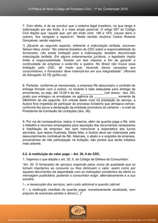 A Prática do Novo Código de Processo Civil – 1ª ed. Contemplar 2016.
Proibida a reprodução total ou parcial desta obra, por qualquer meio: eletrônico, mecânico, inclusive por processo xerográfico, sem a devida autorização do Editor (Lei nº 9.610/98).
7. Com efeito, é de se concluir que o sistema legal brasileiro, no que tange à
indenização por ato ilícito, é o mais amplo possível. O artigo 927 do Código
Civil dispõe que “aquele que, por ato ilícito (arts. 186 e 187), causar dano a
outrem, fica obrigado a repará-lo”. Neste sentido doutrina Carlos Roberto
Gonçalves, senão vejamos:
“[...]Quanto ao segundo aspecto, referente à indenização tarifada, escreveu
Nelson Nery Júnior: “No sistema brasileiro do CDC sobre a responsabilidade do
fornecedor, não existe limitação para a indenização, também denominada
indenização tarifada. Em alguns ordenamentos jurídicos, o legislador impôs
limite à responsabilidade, fixando um teto máximo a fim de garantir a
continuidade da empresa e evitar-lhe a quebra. No Brasil não houve essa
limitação pelo CDC, de modo que, havendo danos causados aos
consumidores, o fornecedor deve indenizá-los em sua integralidade”. (Revista
do Advogado 33:78) (grifou-se)
8. Portanto, conforme já mencionado, a empresa Ré descumpriu o contrato de
entrega firmado com a autora, no tocante à data estipulada para entrega da
encomenda, ou seja, até 10.00 h do dia _____________ (ver anexo - doc. 04),
posto que entregou os envelopes na agência da _____________ somente às
09h40min do dia seguinte. Em virtude deste vício na prestação do serviço, a
Autora fora impedida de participar do processo licitatório que almejava vencer,
conforme faz prova a declaração da entidade promotora do certame – e-mail do
Presidente da Comissão de Licitações (doc. 06).
9. Por via de consequência, restou à mesma, além da quantia paga a Ré, todo
o trabalho e recursos empregados para aquisição dos documentos necessários
à habilitação da empresa. Isto sem mencionar a expectativa dos lucros
advindos, que restou frustrada. Desta feita, a Autora deve ser indenizada pelo
descumprimento contratual da Ré. Ademais, o abalo e a angústia da empresa,
provenientes da não participação na licitação, são pontos que serão tratados
mais adiante.
II.2. A restituição do valor pago – Art. 20, II do CDC.
1. Vejamos o que dispõe o art. 20, II, do Código de Defesa do Consumidor:
“Art. 20. O fornecedor de serviços responde pelos vícios de qualidade que os
tornem impróprios ao consumo ou lhes diminuam o valor, assim como por
aqueles decorrentes da disparidade com as indicações constantes da oferta ou
mensagem publicitária, podendo o consumidor exigir, alternativamente e a sua
escolha:
I – a reexecução dos serviços, sem custo adicional e quando cabível;
II – a restituição imediata da quantia paga, monetariamente atualizada, sem
prejuízo de eventuais perdas e danos [...]”
 