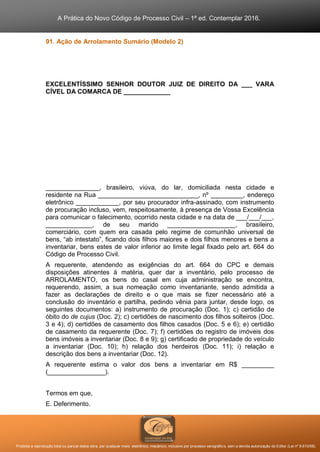 A Prática do Novo Código de Processo Civil – 1ª ed. Contemplar 2016.
Proibida a reprodução total ou parcial desta obra, por qualquer meio: eletrônico, mecânico, inclusive por processo xerográfico, sem a devida autorização do Editor (Lei nº 9.610/98).
91. Ação de Arrolamento Sumário (Modelo 2)
EXCELENTÍSSIMO SENHOR DOUTOR JUIZ DE DIREITO DA ___ VARA
CÍVEL DA COMARCA DE _____________
_______________, brasileiro, viúva, do lar, domiciliada nesta cidade e
residente na Rua ____________________________, nº _________, endereço
eletrônico ____________, por seu procurador infra-assinado, com instrumento
de procuração incluso, vem, respeitosamente, à presença de Vossa Excelência
para comunicar o falecimento, ocorrido nesta cidade e na data de ___/___/___,
_____________, de seu marido ___________________, brasileiro,
comerciário, com quem era casada pelo regime de comunhão universal de
bens, “ab intestato”, ficando dois filhos maiores e dois filhos menores e bens a
inventariar, bens estes de valor inferior ao limite legal fixado pelo art. 664 do
Código de Processo Civil.
A requerente, atendendo as exigências do art. 664 do CPC e demais
disposições atinentes à matéria, quer dar a inventário, pelo processo de
ARROLAMENTO, os bens do casal em cuja administração se encontra,
requerendo, assim, a sua nomeação como inventariante, sendo admitida a
fazer as declarações de direito e o que mais se fizer necessário até a
conclusão do inventário e partilha, pedindo vênia para juntar, desde logo, os
seguintes documentos: a) instrumento de procuração (Doc. 1); c) certidão de
óbito do de cujus (Doc. 2); c) certidões de nascimento dos filhos solteiros (Doc.
3 e 4); d) certidões de casamento dos filhos casados (Doc. 5 e 6); e) certidão
de casamento da requerente (Doc. 7); f) certidões do registro de imóveis dos
bens imóveis a inventariar (Doc. 8 e 9); g) certificado de propriedade do veículo
a inventariar (Doc. 10); h) relação dos herdeiros (Doc. 11); i) relação e
descrição dos bens a inventariar (Doc. 12).
A requerente estima o valor dos bens a inventariar em R$ _________
(________________).
Termos em que,
E. Deferimento.
 