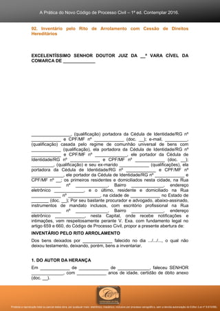 A Prática do Novo Código de Processo Civil – 1ª ed. Contemplar 2016.
Proibida a reprodução total ou parcial desta obra, por qualquer meio: eletrônico, mecânico, inclusive por processo xerográfico, sem a devida autorização do Editor (Lei nº 9.610/98).
92. Inventário pelo Rito de Arrolamento com Cessão de Direitos
Hereditários
EXCELENTÍSSIMO SENHOR DOUTOR JUIZ DA __ª VARA CÍVEL DA
COMARCA DE _____________
________________, (qualificação) portadora da Cédula de Identidade/RG nº
____________ e CPF/MF nº ____________ (doc. __); e-mail, _________,
(qualificação) casada pelo regime de comunhão universal de bens com
____________ (qualificação), ela portadora da Cédula de Identidade/RG nº
____________ e CPF/MF nº _____________, ele portador da Cédula de
Identidade/RG nº ____________ e CPF/MF nº ____________ (doc. __);
_________, (qualificação) e seu ex-marido ____________ (qualificações), ela
portadora da Cédula de Identidade/RG nº ____________ e CPF/MF nº
_____________, ele portador da Cédula de Identidade/RG nº ____________ e
CPF/MF nº __; os primeiros residentes e domiciliados nesta cidade, na Rua
____________ nº _____________, Bairro _____________, endereço
eletrônico ____________, e o último, residente e domiciliado na Rua
____________ nº _____________, na cidade de ____________ no Estado de
_______ (doc. __); Por seu bastante procurador e advogado, abaixo-assinado,
instrumentos de mandato inclusos, com escritório profissional na Rua
____________ nº _____________, Bairro _____________, endereço
eletrônico ____________, nesta Capital, onde recebe notificações e
intimações, vem respeitosamente perante V. Exa. com fundamento legal no
artigo 659 e 660, do Código de Processo Civil, propor a presente abertura de:
INVENTÁRIO PELO RITO ARROLAMENTO
Dos bens deixados por ____________ falecido no dia .../.../..., o qual não
deixou testamento, deixando, porém, bens a inventariar.
1. DO AUTOR DA HERANÇA
Em ____________ de ____________ de _____________, faleceu SENHOR
_____________, com ____________ anos de idade, certidão de óbito anexo
(doc. __).
 