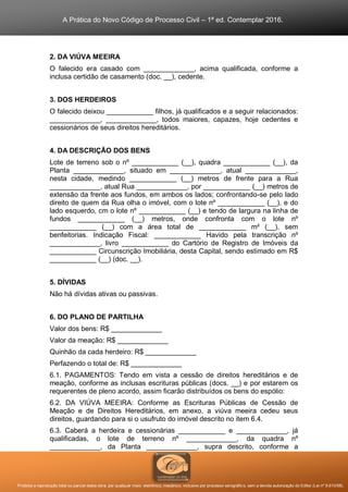 A Prática do Novo Código de Processo Civil – 1ª ed. Contemplar 2016.
Proibida a reprodução total ou parcial desta obra, por qualquer meio: eletrônico, mecânico, inclusive por processo xerográfico, sem a devida autorização do Editor (Lei nº 9.610/98).
2. DA VIÚVA MEEIRA
O falecido era casado com _____________, acima qualificada, conforme a
inclusa certidão de casamento (doc. __), cedente.
3. DOS HERDEIROS
O falecido deixou ____________ filhos, já qualificados e a seguir relacionados:
_____________, _____________, todos maiores, capazes, hoje cedentes e
cessionários de seus direitos hereditários.
4. DA DESCRIÇÃO DOS BENS
Lote de terreno sob o nº ____________ (__), quadra ____________ (__), da
Planta _____________, situado em _____________, atual _____________,
nesta cidade, medindo ____________ (__) metros de frente para a Rua
_____________, atual Rua _____________, por ____________ (__) metros de
extensão da frente aos fundos, em ambos os lados; confrontando-se pelo lado
direito de quem da Rua olha o imóvel, com o lote nº ____________ (__), e do
lado esquerdo, cm o lote nº ____________ (__) e tendo de largura na linha de
fundos ____________ (__) metros, onde confronta com o lote nº
____________ (__) com a área total de ____________ m² (__), sem
benfeitorias. Indicação Fiscal: ____________ Havido pela transcrição nº
_____________, livro ____________ do Cartório de Registro de Imóveis da
____________ Circunscrição Imobiliária, desta Capital, sendo estimado em R$
____________ (__) (doc. __).
5. DÍVIDAS
Não há dívidas ativas ou passivas.
6. DO PLANO DE PARTILHA
Valor dos bens: R$ _____________
Valor da meação: R$ _____________
Quinhão da cada herdeiro: R$ _____________
Perfazendo o total de: R$ _____________
6.1. PAGAMENTOS: Tendo em vista a cessão de direitos hereditários e de
meação, conforme as inclusas escrituras públicas (docs. __) e por estarem os
requerentes de pleno acordo, assim ficarão distribuídos os bens do espólio:
6.2. DA VIÚVA MEEIRA: Conforme as Escrituras Públicas de Cessão de
Meação e de Direitos Hereditários, em anexo, a viúva meeira cedeu seus
direitos, guardando para si o usufruto do imóvel descrito no item 6.4.
6.3. Caberá a herdeira e cessionárias ____________ e _____________, já
qualificadas, o lote de terreno nº _____________, da quadra nº
_____________, da Planta _____________, supra descrito, conforme a
 