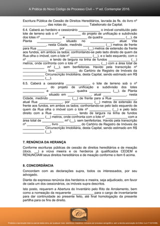 A Prática do Novo Código de Processo Civil – 1ª ed. Contemplar 2016.
Proibida a reprodução total ou parcial desta obra, por qualquer meio: eletrônico, mecânico, inclusive por processo xerográfico, sem a devida autorização do Editor (Lei nº 9.610/98).
Escritura Pública de Cessão de Direitos Hereditários, lavrada às fls. do livro nº
_____________, das notas do ____________ Tabelionato da Capital.
6.4. Caberá ao herdeiro e cessionário ____________ o imóvel constituído pelo
lote de terreno sob o nº ____________ do projeto de unificação e subdivisão
dos lotes nº ____________ e ____________ da quadra ____________ (__), da
Planta _____________, situado no _____________, atual Vila
_____________, nesta Cidade, medindo ____________ (__) metros de frente
para Rua ____________ por ____________ (__) metros de extensão da frente
aos fundos, em ambos os lados; confrontando-se pelo lado direito de quem da
Rua olha o imóvel, com o lote nº ____________ (__), e o lado esquerdo, com o
nº ____________ e tendo de largura na linha de fundos ____________ (__)
metros, onde confronta com o lote nº ____________ (__) com a área total de
____________ m² (__), sem benfeitorias. Havido pela transcrição nº
_____________, livro ____________ do Cartório de Registro de Imóveis da
____________ Circunscrição Imobiliária, desta Capital, sendo estimado em R$
____________ (__).
6.5. Caberá a cessionária _____________, o lote de terreno sob o nº
_____________, do projeto de unificação e subdivisão dos lotes
____________ e _____________, quadra ____________ (__), da Planta
_____________, situado em _____________, atual _____________, nesta
Cidade, medindo ____________ (__) de frente para a Rua _____________,
atual Rua _____________, por ____________ (__) metros de extensão da
frente aos fundos, em ambos os lados; confrontando-se pelo lado esquerdo de
quem da Rua olha o imóvel com o lote nº ____________ (__) e pelo lado
direito com a Rua _____________, tendo de largura na linha de fundos
____________ (__) metros, onde confronta com o lote nº ____________ com a
área total de ____________ m² (__), sem benfeitorias. Havido pela transcrição
nº _____________, livro ____________ do Cartório de Registro de Imóveis da
____________ Circunscrição Imobiliária, desta Capital, sendo estimado em R$
____________ (__).
7. RENÚNCIA DA HERANÇA
Conforme escrituras públicas de cessão de direitos hereditários e de meação
(docs. __) a viúva meeira e os herdeiros já qualificados CEDEM e
RENUNCIAM seus direitos hereditários e de meação conforme o item 6 acima.
8. CONCORDÂNCIA
Concordam com as declarações supra, todos os interessados, por seu
advogado.
Diante da expressa renúncia dos herdeiros e meeira, seja adjudicado, em favor
de cada um dos cessionários, os imóveis supra descritos.
Isto posto, requerem a Abertura do Inventário pelo Rito de Arrolamento, bem
como a nomeação da requerente ____________ para o cargo de inventariante
para dar continuidade ao presente feito, até final homologação da presente
partilha para os fins de direito.
 