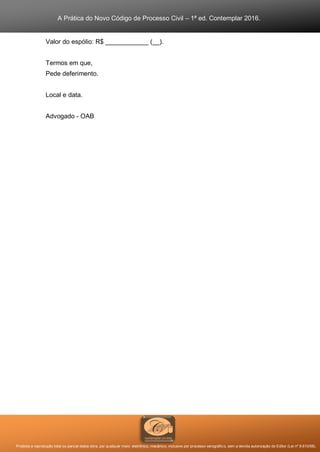 A Prática do Novo Código de Processo Civil – 1ª ed. Contemplar 2016.
Proibida a reprodução total ou parcial desta obra, por qualquer meio: eletrônico, mecânico, inclusive por processo xerográfico, sem a devida autorização do Editor (Lei nº 9.610/98).
Valor do espólio: R$ ____________ (__).
Termos em que,
Pede deferimento.
Local e data.
Advogado - OAB
 