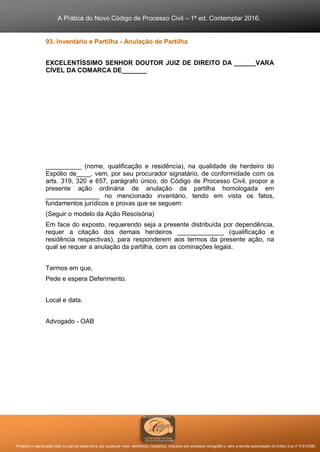 A Prática do Novo Código de Processo Civil – 1ª ed. Contemplar 2016.
Proibida a reprodução total ou parcial desta obra, por qualquer meio: eletrônico, mecânico, inclusive por processo xerográfico, sem a devida autorização do Editor (Lei nº 9.610/98).
93. Inventário e Partilha - Anulação de Partilha
EXCELENTÍSSIMO SENHOR DOUTOR JUIZ DE DIREITO DA ______VARA
CÍVEL DA COMARCA DE_______
__________ (nome, qualificação e residência), na qualidade de herdeiro do
Espólio de____, vem, por seu procurador signatário, de conformidade com os
arts. 319, 320 e 657, parágrafo único, do Código de Processo Civil, propor a
presente ação ordinária de anulação da partilha homologada em
_______________ no mencionado inventário, tendo em vista os fatos,
fundamentos jurídicos e provas que se seguem:
(Seguir o modelo da Ação Rescisória)
Em face do exposto, requerendo seja a presente distribuída por dependência,
requer a citação dos demais herdeiros _____________ (qualificação e
residência respectivas), para responderem aos termos da presente ação, na
qual se requer a anulação da partilha, com as cominações legais.
Termos em que,
Pede e espera Deferimento.
Local e data.
Advogado - OAB
 