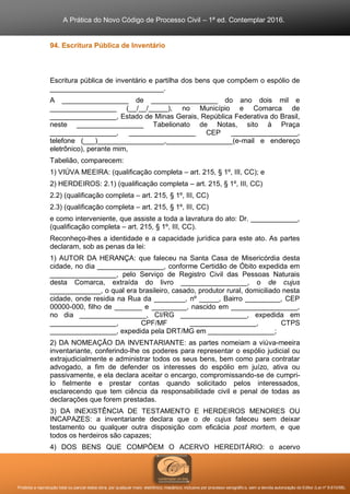 A Prática do Novo Código de Processo Civil – 1ª ed. Contemplar 2016.
Proibida a reprodução total ou parcial desta obra, por qualquer meio: eletrônico, mecânico, inclusive por processo xerográfico, sem a devida autorização do Editor (Lei nº 9.610/98).
94. Escritura Pública de Inventário
Escritura pública de inventário e partilha dos bens que compõem o espólio de
_____________________________.
A _________________ de _________________ do ano dois mil e
_________________ (__/__/_____), no Município e Comarca de
_________________, Estado de Minas Gerais, República Federativa do Brasil,
neste _________________ Tabelionato de Notas, sito à Praça
_________________, _________________ CEP _________________,
telefone (___)_________________,_________________(e-mail e endereço
eletrônico), perante mim,
Tabelião, comparecem:
1) VIÚVA MEEIRA: (qualificação completa – art. 215, § 1º, III, CC); e
2) HERDEIROS: 2.1) (qualificação completa – art. 215, § 1º, III, CC)
2.2) (qualificação completa – art. 215, § 1º, III, CC)
2.3) (qualificação completa – art. 215, § 1º, III, CC)
e como interveniente, que assiste a toda a lavratura do ato: Dr. ____________,
(qualificação completa – art. 215, § 1º, III, CC).
Reconheço-lhes a identidade e a capacidade jurídica para este ato. As partes
declaram, sob as penas da lei:
1) AUTOR DA HERANÇA: que faleceu na Santa Casa de Misericórdia desta
cidade, no dia _________________, conforme Certidão de Óbito expedida em
_________________, pelo Serviço de Registro Civil das Pessoas Naturais
desta Comarca, extraída do livro _________________, o de cujus
_____________, o qual era brasileiro, casado, produtor rural, domiciliado nesta
cidade, onde residia na Rua da ________, nº _____, Bairro _________, CEP
00000-000, filho de _______ e _________, nascido em _________________,
no dia _________________, CI/RG _________________, expedida em
_________________, CPF/MF _________________, CTPS
_________________, expedida pela DRT/MG em _________________;
2) DA NOMEAÇÃO DA INVENTARIANTE: as partes nomeiam a viúva-meeira
inventariante, conferindo-lhe os poderes para representar o espólio judicial ou
extrajudicialmente e administrar todos os seus bens, bem como para contratar
advogado, a fim de defender os interesses do espólio em juízo, ativa ou
passivamente, e ela declara aceitar o encargo, compromissando-se de cumpri-
lo fielmente e prestar contas quando solicitado pelos interessados,
esclarecendo que tem ciência da responsabilidade civil e penal de todas as
declarações que forem prestadas.
3) DA INEXISTÊNCIA DE TESTAMENTO E HERDEIROS MENORES OU
INCAPAZES: a inventariante declara que o de cujus faleceu sem deixar
testamento ou qualquer outra disposição com eficácia post mortem, e que
todos os herdeiros são capazes;
4) DOS BENS QUE COMPÕEM O ACERVO HEREDITÁRIO: o acervo
 