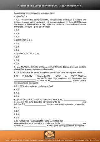 A Prática do Novo Código de Processo Civil – 1ª ed. Contemplar 2016.
Proibida a reprodução total ou parcial desta obra, por qualquer meio: eletrônico, mecânico, inclusive por processo xerográfico, sem a devida autorização do Editor (Lei nº 9.610/98).
hereditário é composto pelos seguintes bens:
4.1) IMÓVEIS:
4.1.1) (descrevê-los completamente, mencionando matrícula e cartório de
registro em que estiver registrado, número de cadastro no Incra (CCIR) e na
Secretaria da Receita Federal (Nirf) – para os rurais – e número de cadastro na
Prefeitura Municipal – para os urbanos)
4.1.2)
4.1.3)
4.1.4)
4.2) MÓVEIS: 4.2.1)
4.2.2)
4.2.3)
4.2.4)
4.3) SEMOVENTES: 4.3.1)
4.3.2)
4.3.3)
4.3.4)
5) DA INEXISTÊNCIA DE DÍVIDAS: a inventariante declara que não existem
obrigações a serem satisfeitas pelo espólio;
6) DA PARTILHA: as partes acordam a partilha dos bens da seguinte forma:
6.1) PRIMEIRO PAGAMENTO FEITO À VIÚVA-MEEIRA
___________________, no espólio dos bens deixados por falecimento de
___________________, no valor de R$___________________. Haverá para o
seu pagamento o seguinte:
6.1.1) 50% (cinquenta por cento) do imóvel
6.1.2)
6.1.3)
6.1.4)
6.2) SEGUNDO PAGAMENTO FEITO AO HERDEIRO ___________________,
no espólio dos bens deixados por falecimento de ___________________, no
valor de R$___________________. Haverá para o seu pagamento o seguinte:
6.2.1)
6.2.2)
6.2.3)
6.2.4)
6.3) TERCEIRO PAGAMENTO FEITO À HERDEIRA ___________________,
no espólio dos bens deixados por falecimento de ___________________, no
valor de R$___________________. Haverá para o seu pagamento o seguinte:
 