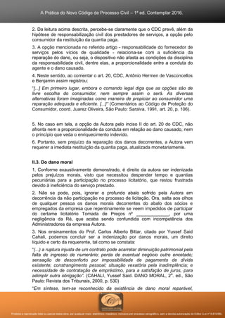 A Prática do Novo Código de Processo Civil – 1ª ed. Contemplar 2016.
Proibida a reprodução total ou parcial desta obra, por qualquer meio: eletrônico, mecânico, inclusive por processo xerográfico, sem a devida autorização do Editor (Lei nº 9.610/98).
2. Da leitura acima descrita, percebe-se claramente que o CDC prevê, além da
hipótese de responsabilização civil dos prestadores de serviços, a opção pelo
consumidor da restituição da quantia paga.
3. A opção mencionada no referido artigo - responsabilidade do fornecedor de
serviços pelos vícios de qualidade - relaciona-se com a suficiência da
reparação do dano, ou seja, o dispositivo não afasta as condições da disciplina
da responsabilidade civil, dentre elas, a proporcionalidade entre a conduta do
agente e o dano causado.
4. Neste sentido, ao comentar o art. 20, CDC, Antônio Hermen de Vasconcellos
e Benjamin assim registrou:
“[...] Em primeiro lugar, embora o comando legal diga que as opções são de
livre escolha do consumidor, nem sempre assim o será. As diversas
alternativas foram imaginadas como maneira de propiciar ao consumidor uma
reparação adequada e eficiente. [...]” (Comentários ao Código de Proteção do
Consumidor, coord. Juarez Oliveira, São Paulo: Saraiva, 1991, art. 20, p. 106).
5. No caso em tela, a opção da Autora pelo inciso II do art. 20 do CDC, não
afronta nem a proporcionalidade da conduta em relação ao dano causado, nem
o princípio que veda o enriquecimento indevido.
6. Portanto, sem prejuízo da reparação dos danos decorrentes, a Autora vem
requerer a imediata restituição da quantia paga, atualizada monetariamente.
II.3. Do dano moral
1. Conforme exaustivamente demonstrado, é direito da autora ser indenizada
pelos prejuízos morais, visto que necessitou despender tempo e quantias
pecuniárias para a participação no processo licitatório, que restou frustrada
devido à ineficiência do serviço prestado.
2. Não se pode, pois, ignorar o profundo abalo sofrido pela Autora em
decorrência da não participação no processo de licitação. Ora, salta aos olhos
de qualquer pessoa os danos morais decorrentes do abalo dos sócios e
empregados da empresa que repentinamente se veem impedidos de participar
do certame licitatório Tomada de Preços nº _____________, por uma
negligência da Ré, que acaba sendo confundida com incompetência dos
Administradores da empresa Autora.
3. Nos ensinamentos do Prof. Carlos Alberto Bittar, citado por Yussef Said
Cahali, podemos concluir ser a indenização por danos morais, um direito
líquido e certo da requerente, tal como se constata:
“(...) a ruptura injusta de um contrato pode acarretar diminuição patrimonial pela
falta de ingresso de numerário; perda de eventual negócio outro encetado;
sensação de desconforto por impossibilidade de pagamento de dívida
existente; constrangimento pessoal; situação vexatória pela inadimplência; e
necessidade de contratação de empréstimo, para a satisfação de juros, para
adimplir outra obrigação”. (CAHALI, Yussef Said. DANO MORAL, 2a
. ed., São
Paulo: Revista dos Tribunais, 2000, p. 530)
“Em síntese, tem-se reconhecido da existência de dano moral reparável,
 