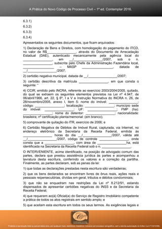 A Prática do Novo Código de Processo Civil – 1ª ed. Contemplar 2016.
Proibida a reprodução total ou parcial desta obra, por qualquer meio: eletrônico, mecânico, inclusive por processo xerográfico, sem a devida autorização do Editor (Lei nº 9.610/98).
6.3.1)
6.3.2)
6.3.3)
6.3.4)
Apresentados os seguintes documentos, que ficam arquivados:
1) Declaração de Bens e Direitos, com homologação do pagamento do ITCD,
no valor de R$________________, através do Documento de Arrecadação
Estadual (DAE), autenticado mecanicamente pela agência local do
________________, em __/________________/2007, sob o n.
________________, subscrita pelo Chefe da Administração Fazendária local,
_________________ – MASP _________________, datada de
__/________________/2007;
2) certidão negativa municipal, datada de __/________________/2007;
3) certidão descritiva da matrícula ________________, em que consta o
seguinte: “
4) CCIR, emitido pelo INCRA, referente ao exercício 2003/2004/2005, quitado,
do qual se extraem os seguintes elementos previstos na Lei nº 4.947, de
06/abril/1966, art. 22, § 6º, I a V e Instrução Normativa do INCRA n. 26, de
28/novembro/2005, anexo I, item 5: nome do imóvel: ________________;
código: ________________; localização: ________________; município sede
do imóvel: ________________: UF: ________________; FMP (ha):
________________; nome do detentor: ________________; nacionalidade:
brasileira; nº certificação planta/memorial: (em branco);
5) comprovante de quitação do ITR, exercício de 2006; e
6) Certidão Negativa de Débitos de Imóvel Rural, capturada, via Internet, no
endereço eletrônico da Secretaria da Receita Federal, emitida às
________________ horas do dia __/________________/2007, válida até
__/________________/2007, código de controle ________________, onde
consta que a ________________, com área de ________________ha, está
identificada na Secretaria da Receita Federal sob o n. ________________.
O INTERVENIENTE, acima identificado, na posição de advogado comum das
partes, declara que prestou assistência jurídica às partes e acompanhou a
lavratura desta escritura, conferindo os valores e a correção da partilha.
Finalmente, as partes declaram, sob as penas da lei:
1) que todas as declarações prestadas nesta escritura são verdadeiras;
2) que os bens declarados se encontram livres de ônus reais, ações reais e
pessoais reipersecutórias, dívidas em geral, tributos e débitos condominiais;
3) que não se enquadram nas restrições da Lei nº 8.212/91, estando
dispensados de apresentar certidões negativas do INSS e da Secretaria da
Receita Federal;
4) que requerem ao(à) Oficial(a) do Serviço de Registro Imobiliário competente
a prática de todos os atos registrais em sentido amplo; e
5) que aceitam esta escritura em todos os seus termos. As exigências legais e
 