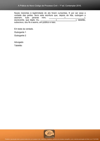 A Prática do Novo Código de Processo Civil – 1ª ed. Contemplar 2016.
Proibida a reprodução total ou parcial desta obra, por qualquer meio: eletrônico, mecânico, inclusive por processo xerográfico, sem a devida autorização do Editor (Lei nº 9.610/98).
fiscais inerentes à legitimidade do ato foram cumpridas. E por ser essa a
vontade das partes, lavro esta escritura que, depois de lida, outorgam e
assinam, tudo perante mim, ______________(_________________),
escrevente, que digito. Eu, ______________(_________________), tabelião,
subscrevo, dou fé e assino, em público e raso.
Em teste da verdade.
Outorgante 1
Outorgante 2
Advogado
Tabelião
 