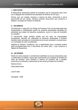 A Prática do Novo Código de Processo Civil – 1ª ed. Contemplar 2016.
Proibida a reprodução total ou parcial desta obra, por qualquer meio: eletrônico, mecânico, inclusive por processo xerográfico, sem a devida autorização do Editor (Lei nº 9.610/98).
I – DOS FATOS
O Requerente apresentou pedido de inventário que foi impugnado pela viúva
sob a alegação da inexistência de qualidade de herdeiro do de cujus.
Ocorre, que, por cautela, requereu a reserva de bens, produzindo a prova
documental de seu direito, inclusive juntando documento que comprova a
filiação e condição de herdeiro do falecido.
II – DO DIREITO
Considerando o artigo 627 do Código de Processo Civil, há previsão legal para
impugnações e manifestação quanto às primeiras declarações ofertadas em
processos que tratam de assuntos sucessórios, como é o caso do inventário
em questão.
O mencionado artigo também dispõe que em caso de impugnações
procedentes, deverão ser retificadas as primeiras declarações e também
decidido sobre remoção do inventariante se já houver prestado o compromisso,
e a nomeação de outro inventariante.
Registre-se também, Excelência, que a legitimidade para o presente pedido
está consubstanciada com o documento em anexo (doc....) que comprova a
filiação do Requerente.
III – DO PEDIDO
Diante do acima exposto e considerando satisfeitas as provas necessárias para
o acolhimento do pedido, requer seja reconhecida sua condição de herdeiro do
autor da herança; como também a reserva ad cautelam até a partilha,
autuando-se a presente e apensando-se aos autos principais de Inventário.
Nestes termos,
Pede Deferimento.
Local e data.
Advogado - OAB
 