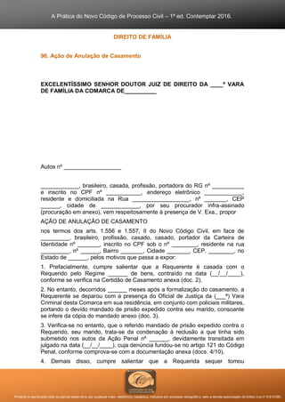 A Prática do Novo Código de Processo Civil – 1ª ed. Contemplar 2016.
Proibida a reprodução total ou parcial desta obra, por qualquer meio: eletrônico, mecânico, inclusive por processo xerográfico, sem a devida autorização do Editor (Lei nº 9.610/98).
DIREITO DE FAMÍLIA
96. Ação de Anulação de Casamento
EXCELENTÍSSIMO SENHOR DOUTOR JUIZ DE DIREITO DA ____ª VARA
DE FAMÍLIA DA COMARCA DE__________
Autos nº __________________
____________, brasileiro, casada, profissão, portadora do RG nº __________
e inscrito no CPF nº ___________, endereço eletrônico ____________,
residente e domiciliada na Rua __________________, nº _______, CEP
______, cidade de ____________, por seu procurador infra-assinado
(procuração em anexo), vem respeitosamente à presença de V. Exa., propor
AÇÃO DE ANULAÇÃO DE CASAMENTO
nos termos dos arts. 1.556 e 1.557, II do Novo Código Civil, em face de
_________, brasileiro, profissão, casado, casado, portador da Carteira de
Identidade nº _______, inscrito no CPF sob o nº ________, residente na rua
_________, nº ______, Bairro _______, Cidade _______, CEP. ________, no
Estado de ______, pelos motivos que passa a expor:
1. Prefacialmente, cumpre salientar que a Requerente é casada com o
Requerido pelo Regime ______ de bens, contraído na data (__/__/____),
conforme se verifica na Certidão de Casamento anexa (doc. 2).
2. No entanto, decorridos ______ meses após a formalização do casamento, a
Requerente se deparou com a presença do Oficial de Justiça da (___ª) Vara
Criminal desta Comarca em sua residência, em conjunto com policiais militares,
portando o devido mandado de prisão expedido contra seu marido, consoante
se infere da cópia do mandado anexo (doc. 3).
3. Verifica-se no entanto, que o referido mandado de prisão expedido contra o
Requerido, seu marido, trata-se da condenação à reclusão a que tinha sido
submetido nos autos da Ação Penal nº ______, devidamente transitada em
julgado na data (__/__/____), cuja denúncia fundou-se no artigo 121 do Código
Penal, conforme comprova-se com a documentação anexa (docs. 4/10).
4. Demais disso, cumpre salientar que a Requerida sequer tomou
 