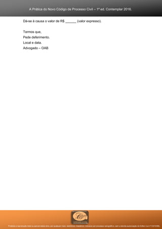A Prática do Novo Código de Processo Civil – 1ª ed. Contemplar 2016.
Proibida a reprodução total ou parcial desta obra, por qualquer meio: eletrônico, mecânico, inclusive por processo xerográfico, sem a devida autorização do Editor (Lei nº 9.610/98).
Dá-se à causa o valor de R$ ______ (valor expresso).
Termos que,
Pede deferimento.
Local e data.
Advogado – OAB
 