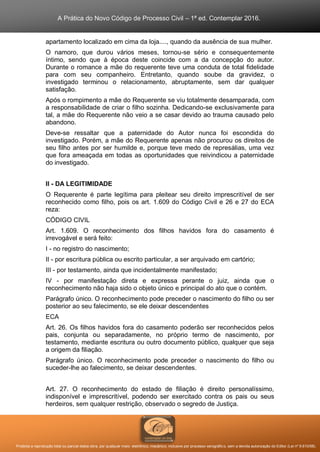 A Prática do Novo Código de Processo Civil – 1ª ed. Contemplar 2016.
Proibida a reprodução total ou parcial desta obra, por qualquer meio: eletrônico, mecânico, inclusive por processo xerográfico, sem a devida autorização do Editor (Lei nº 9.610/98).
apartamento localizado em cima da loja...., quando da ausência de sua mulher.
O namoro, que durou vários meses, tornou-se sério e consequentemente
íntimo, sendo que à época deste coincide com a da concepção do autor.
Durante o romance a mãe do requerente teve uma conduta de total fidelidade
para com seu companheiro. Entretanto, quando soube da gravidez, o
investigado terminou o relacionamento, abruptamente, sem dar qualquer
satisfação.
Após o rompimento a mãe do Requerente se viu totalmente desamparada, com
a responsabilidade de criar o filho sozinha. Dedicando-se exclusivamente para
tal, a mãe do Requerente não veio a se casar devido ao trauma causado pelo
abandono.
Deve-se ressaltar que a paternidade do Autor nunca foi escondida do
investigado. Porém, a mãe do Requerente apenas não procurou os direitos de
seu filho antes por ser humilde e, porque teve medo de represálias, uma vez
que fora ameaçada em todas as oportunidades que reivindicou a paternidade
do investigado.
II - DA LEGITIMIDADE
O Requerente é parte legítima para pleitear seu direito imprescritível de ser
reconhecido como filho, pois os art. 1.609 do Código Civil e 26 e 27 do ECA
reza:
CÓDIGO CIVIL
Art. 1.609. O reconhecimento dos filhos havidos fora do casamento é
irrevogável e será feito:
I - no registro do nascimento;
II - por escritura pública ou escrito particular, a ser arquivado em cartório;
III - por testamento, ainda que incidentalmente manifestado;
IV - por manifestação direta e expressa perante o juiz, ainda que o
reconhecimento não haja sido o objeto único e principal do ato que o contém.
Parágrafo único. O reconhecimento pode preceder o nascimento do filho ou ser
posterior ao seu falecimento, se ele deixar descendentes
ECA
Art. 26. Os filhos havidos fora do casamento poderão ser reconhecidos pelos
pais, conjunta ou separadamente, no próprio termo de nascimento, por
testamento, mediante escritura ou outro documento público, qualquer que seja
a origem da filiação.
Parágrafo único. O reconhecimento pode preceder o nascimento do filho ou
suceder-lhe ao falecimento, se deixar descendentes.
Art. 27. O reconhecimento do estado de filiação é direito personalíssimo,
indisponível e imprescritível, podendo ser exercitado contra os pais ou seus
herdeiros, sem qualquer restrição, observado o segredo de Justiça.
 