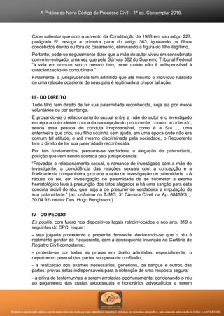A Prática do Novo Código de Processo Civil – 1ª ed. Contemplar 2016.
Proibida a reprodução total ou parcial desta obra, por qualquer meio: eletrônico, mecânico, inclusive por processo xerográfico, sem a devida autorização do Editor (Lei nº 9.610/98).
Cabe salientar que com o advento da Constituição de 1988 em seu artigo 227,
parágrafo 6º, revoga a primeira parte do artigo 363, igualando os filhos
concebidos dentro ou fora do casamento, eliminando a figura do filho ilegítimo.
Portanto, pode-se seguramente dizer que a mãe do autor viveu em concubinato
com o investigado, uma vez que pela Súmula 382 do Supremo Tribunal Federal
“a vida em comum sob o mesmo teto, more uxório não é indispensável à
caracterização do concubinato.”
Finalmente, a jurisprudência tem admitido que até mesmo o indivíduo nascido
de uma relação ocasional de seus pais é legitimado a propor tal ação.
III - DO DIREITO
Todo filho tem direito de ter sua paternidade reconhecida, seja ela por meios
voluntários ou por sentença.
E provando-se o relacionamento sexual entre a mãe do autor e o investigado
em época coincidente com a da concepção do proponente, como o acontecido,
sendo essa pessoa de conduta irrepreensível, como é a Sra....., uma
enfermeira que criou seu filho sozinha sem ajuda, em uma época onde não era
comum tal atitude, e até mesmo discriminada pela sociedade, o Requerente
tem o direito de ter sua paternidade reconhecida.
Por tais fundamentos, presume-se verdadeira a alegação de paternidade,
posição que vem sendo adotada pela jurisprudência:
“Provados o relacionamento sexual, o romance do investigado com a mãe do
investigante, a coincidência das relações sexuais com a concepção e a
fidelidade da companheira, procede a ação de investigação de paternidade. - A
recusa do réu em investigação de paternidade de se submeter a exame
hematológico leva à presunção dos fatos alegados e há uma sanção para esta
conduta incivil do réu, qual seja a de presumir-se verdadeira a imputação de
sua paternidade.” (ac. unânime do TJMG, 3ª Câmara Cível, na Ap. 88469/3, j.
30.04.92- relator Des. Hugo Bengtsson.)
IV - DO PEDIDO
Ex positis, com fulcro nos dispositivos legais retroinvocados e nos arts. 319 e
seguintes do CPC, requer:
- seja julgada procedente a presente demanda, declarando-se que o réu é
realmente genitor do Requerente, com a consequente inscrição no Cartório de
Registro Civil competente;
- protesta-se por todas as provas em direito admitidas, especialmente, o
depoimento pessoal das partes sob pena de confissão;
- a realização dos exames necessários, genéticos, de sangue e outros das
partes, provas estas indispensáveis para a obtenção de uma resposta segura;
- a oitiva de testemunhas a serem arroladas oportunamente, condenando o réu
ao pagamento das custas processuais e honorários advocatícios a serem
 