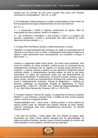A Prática do Novo Código de Processo Civil – 1ª ed. Contemplar 2016.
Proibida a reprodução total ou parcial desta obra, por qualquer meio: eletrônico, mecânico, inclusive por processo xerográfico, sem a devida autorização do Editor (Lei nº 9.610/98).
sempre que da omissão de uma parte resultar para outra uma situação
incômoda ou constrangedora”. (Op. Cit., p. 532)
4. A Constituição Federal assegurou o direito à indenização por dano moral, de
forma proporcional ao agravo experimentado, tal como se descreve:
Art. 5o
. (...)
V – é assegurado o direito a resposta, proporcional ao agravo, além da
indenização por dano material, moral ou à imagem; (...)
X – são invioláveis a intimidade, a vida privada, a honra e a imagem das
pessoas, assegurado o direito a indenização pelo dano material ou moral
decorrente da sua violação; (....).
5. O ilustre Prof. Rui Stocco, elucida a matéria lecionando in verbis:
“Destarte, na responsabilidade dita contratual, em razão do inadimplemento de
cláusula ou da avenca como um todo, o inadimplente tanto poderá obrigar-se a
reparar o dano patrimonial como, eventualmente, ser compelido a compor o
dano moral. (...)
Lembrou o magistrado Enéas Costa Garcia: ‘Em todas essas hipóteses, bem
como em milhares de outras correlatas, verifica-se que as consequências do
inadimplemento contratual não se esgotam na simples perda patrimonial. A
propósito, o aspecto material é apenas um dos elementos integrantes desses
contratos citados. O inadimplemento acarreta efeitos, de igual ou até maior
intensidade, na esfera não patrimonial, ainda que não essencialmente de
direito da personalidade.’ E acrescentou: ‘É possível concluir, portanto, que os
danos morais, oriundos de inadimplemento contratual são ressarcíveis.’ (Dano
moral e inadimplemento contratual, Tribuna da Magistratura – Caderno de
Doutrina, publicação da Associação Paulista de Magistrados, S. Paulo,
novembro/98, p. 409-411).” (STOCO, Rui. Tratado de Responsabilidade Civil,
5a
. ed., São Paulo: Revista dos Tribunais, 2001, p. 1372/1373).
6. O próprio Superior Tribunal de Justiça, no julgamento do Recurso Especial
60/033-2, e que introduziu, naquela Corte, a análise do dano moral à pessoa
jurídica, conta com a seguinte ementa:
“Responsabilidade Civil – Dano moral – Pessoa jurídica. A honra objetiva da
pessoa jurídica pode ser ofendida pelo protesto indevido de título cambial,
cabendo indenização pelo dano extrapatrimonial decorrente”. (in Revista
Forense 334/315)
7. No corpo do acórdão, o ínclito relator, Min. Ruy Rosado de Aguiar, após
reconhecer aos entes morais direitos análogos aos da personalidade, na
esteira da doutrina francesa, aborda o ponto crucial da questão ao conferir aos
entes abstratos a honra objetiva, momento em que assinalou:
 