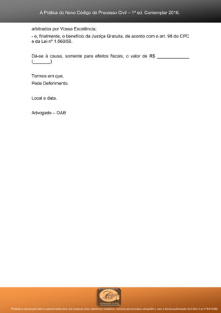A Prática do Novo Código de Processo Civil – 1ª ed. Contemplar 2016.
Proibida a reprodução total ou parcial desta obra, por qualquer meio: eletrônico, mecânico, inclusive por processo xerográfico, sem a devida autorização do Editor (Lei nº 9.610/98).
arbitrados por Vossa Excelência;
- e, finalmente, o benefício da Justiça Gratuita, de acordo com o art. 98 do CPC
e da Lei nº 1.060/50.
Dá-se à causa, somente para efeitos fiscais, o valor de R$ _____________
(_______)
Termos em que,
Pede Deferimento.
Local e data.
Advogado – OAB
 
