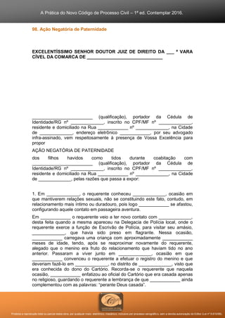 A Prática do Novo Código de Processo Civil – 1ª ed. Contemplar 2016.
Proibida a reprodução total ou parcial desta obra, por qualquer meio: eletrônico, mecânico, inclusive por processo xerográfico, sem a devida autorização do Editor (Lei nº 9.610/98).
98. Ação Negatória de Paternidade
EXCELENTÍSSIMO SENHOR DOUTOR JUIZ DE DIREITO DA ___ ª VARA
CÍVEL DA COMARCA DE ______________________________
________________________ (qualificação), portador da Cédula de
Identidade/RG nº _____________, inscrito no CPF/MF nº _____________,
residente e domiciliado na Rua ____________ nº _____________, na Cidade
de _____________, endereço eletrônico ____________, por seu advogado
infra-assinado, vem respeitosamente à presença de Vossa Excelência para
propor
AÇÃO NEGATÓRIA DE PATERNIDADE
dos filhos havidos como tidos durante coabitação com
________________________ (qualificação), portador da Cédula de
Identidade/RG nº _____________, inscrito no CPF/MF nº _____________,
residente e domiciliado na Rua ____________ nº _____________, na Cidade
de _____________, pelas razões que passa a expor:
1. Em _____________, o requerente conheceu _____________, ocasião em
que mantiverem relações sexuais, não se constituindo este fato, contudo, em
relacionamento mais íntimo ou duradouro, pois logo ____________ se afastou,
configurando aquele contato em passageira aventura.
Em ____________ o requerente veio a ter novo contato com _____________,
desta feita quando a mesma apareceu na Delegacia de Polícia local, onde o
requerente exerce a função de Escrivão de Polícia, para visitar seu amásio,
_____________, que havia sido preso em flagrante. Nessa ocasião,
____________ carregava uma criança com aproximadamente ____________
meses de idade, tendo, após se reaproximar novamente do requerente,
alegado que o menino era fruto do relacionamento que haviam tido no ano
anterior. Passaram a viver junto em _____________, ocasião em que
____________ convenceu o requerente a efetuar o registro do menino e que
deveriam fazê-lo em _____________, no distrito de _____________, visto que
era conhecida do dono do Cartório. Recorda-se o requerente que naquela
ocasião, ____________ enfatizou ao oficial do Cartório que era casada apenas
no religioso, guardando o requerente a lembrança de que ____________ ainda
complementou com as palavras: “perante Deus casada”.
 
