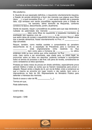 A Prática do Novo Código de Processo Civil – 1ª ed. Contemplar 2016.
Proibida a reprodução total ou parcial desta obra, por qualquer meio: eletrônico, mecânico, inclusive por processo xerográfico, sem a devida autorização do Editor (Lei nº 9.610/98).
filho adulterino.
6. Quando de sua separação definitiva, o requerente voluntariamente requereu
a fixação de pensão alimentícia a favor dos menores que julgava seus filhos
(docs. __), a qual concedida (Proc. nº __), vem sendo mantida até a presente
data, cuja remessa vem sendo processada regularmente para a Cidade de
_____________, via bancária, último domicílio da Requerida, conforme
constava na época, desconhecido, porém, atualmente.
Diante do exposto, requer a procedência do pedido para que seja declarada a
nulidade da paternidade dos menores _____________, ____________ e
_____________, tidos como filhos do requerente, e expedidos mandados de
averbação aos registros civis de ____________ e de _____________, para
que assim deixe de constar o requerente como pai dos menores. Requer ainda
que a pensão alimentícia, fixada voluntariamente no Proc. nº _____________,
seja cancelada.
Requer, também, como medida cautelar e comprobatória do paradeiro
desconhecido da ré, a expedição de Precatórias para a Comarca de
_____________, onde originariamente vinha residindo na Rua
_____________, bem como para a Comarca de _____________, no último
endereço onde se teve notícia que vinha residindo, na Rua _____________,
onde, caso venha a ser encontrada, seja citada para, no prazo legal, se
pronunciar sobre os fatos ora descritos, podendo contestar e acompanhar
todos os termos do processo o até final, sob pena de revelia, considerando-se
como verdadeiros os fatos apontados.
Protesta por todos meios de provas em direito admitidos, especialmente prova
pericial médica e todas as outras que se fizeram necessárias para provar o
alegado. Requer ainda a citação da ré, por via de Edital, vindo a comprovar-se
que a mesma se encontra em lugar incerto e não sabido, bem como a
interveniência no feito do DD. Representante do Ministério Público para
defender o interesse dos menores.
Dando à causa o valor de R$ ____________ (__).
Termos em que,
Pede deferimento.
Local e data.
Advogado – OAB
 