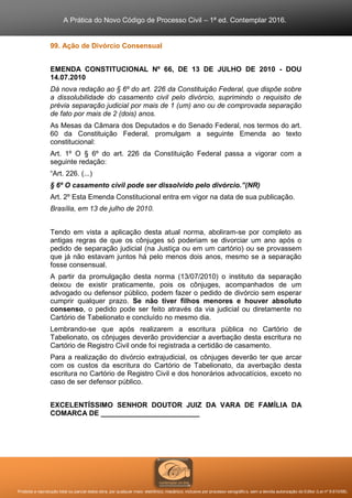 A Prática do Novo Código de Processo Civil – 1ª ed. Contemplar 2016.
Proibida a reprodução total ou parcial desta obra, por qualquer meio: eletrônico, mecânico, inclusive por processo xerográfico, sem a devida autorização do Editor (Lei nº 9.610/98).
99. Ação de Divórcio Consensual
EMENDA CONSTITUCIONAL Nº 66, DE 13 DE JULHO DE 2010 - DOU
14.07.2010
Dá nova redação ao § 6º do art. 226 da Constituição Federal, que dispõe sobre
a dissolubilidade do casamento civil pelo divórcio, suprimindo o requisito de
prévia separação judicial por mais de 1 (um) ano ou de comprovada separação
de fato por mais de 2 (dois) anos.
As Mesas da Câmara dos Deputados e do Senado Federal, nos termos do art.
60 da Constituição Federal, promulgam a seguinte Emenda ao texto
constitucional:
Art. 1º O § 6º do art. 226 da Constituição Federal passa a vigorar com a
seguinte redação:
“Art. 226. (...)
§ 6º O casamento civil pode ser dissolvido pelo divórcio.”(NR)
Art. 2º Esta Emenda Constitucional entra em vigor na data de sua publicação.
Brasília, em 13 de julho de 2010.
Tendo em vista a aplicação desta atual norma, aboliram-se por completo as
antigas regras de que os cônjuges só poderiam se divorciar um ano após o
pedido de separação judicial (na Justiça ou em um cartório) ou se provassem
que já não estavam juntos há pelo menos dois anos, mesmo se a separação
fosse consensual.
A partir da promulgação desta norma (13/07/2010) o instituto da separação
deixou de existir praticamente, pois os cônjuges, acompanhados de um
advogado ou defensor público, podem fazer o pedido de divórcio sem esperar
cumprir qualquer prazo. Se não tiver filhos menores e houver absoluto
consenso, o pedido pode ser feito através da via judicial ou diretamente no
Cartório de Tabelionato e concluído no mesmo dia.
Lembrando-se que após realizarem a escritura pública no Cartório de
Tabelionato, os cônjuges deverão providenciar a averbação desta escritura no
Cartório de Registro Civil onde foi registrada a certidão de casamento.
Para a realização do divórcio extrajudicial, os cônjuges deverão ter que arcar
com os custos da escritura do Cartório de Tabelionato, da averbação desta
escritura no Cartório de Registro Civil e dos honorários advocatícios, exceto no
caso de ser defensor público.
EXCELENTÍSSIMO SENHOR DOUTOR JUIZ DA VARA DE FAMÍLIA DA
COMARCA DE _________________________
 
