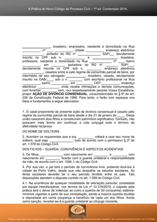 A Prática do Novo Código de Processo Civil – 1ª ed. Contemplar 2016.
Proibida a reprodução total ou parcial desta obra, por qualquer meio: eletrônico, mecânico, inclusive por processo xerográfico, sem a devida autorização do Editor (Lei nº 9.610/98).
________________, brasileiro, empresário, residente e domiciliado na Rua
__________, nº ___, __________, cidade __________, endereço eletrônico
____________, portador do RG nº _____________ SSP/__, devidamente
inscrito no CPF sob n. ___________, e ______________, brasileira,
professora, residente e domiciliada na Rua ____________, nº ___, bairro
__________, em _______, portadora do RG nº _______ SSP/___,
devidamente inscrita no CPF sob n. ________, endereço eletrônico
____________, casados entre si pelo regime de comunhão parcial de bens, por
intermédio de seu advogado ___________, brasileiro, casado, devidamente
inscrito na OAB/____ sob o n. _______, com escritório profissional na Rua
__________, bairro __________, em _________, CEP __________, endereço
eletrônico ____________, onde recebe intimações e demais comunicações,
com fone/fax ________, vem, mui respeitosamente perante Vossa Excelência,
propor AÇÃO DE DIVÓRCIO CONSENSUAL, consubstanciada no § 6º do art.
226 da Constituição Federal de 1988. Para tanto, o farão com espeque nos
fatos e fundamentos a seguir elencados:
1. O casal proponente da presente ação de divórcio consensual é casado pelo
regime de comunhão parcial de bens desde o dia 21 de janeiro de ____. Desta
união nasceram dois filhos e constituíram patrimônio significativo. Contudo, não
possuem mais ânimo em continuar a vida conjugal ante o término da
afetividade recíproca.
DO NOME DE SOLTEIRA
2. Acordam os requerentes que a sra. _________ voltará a usar seu nome de
solteira, qual seja, _____________, tudo de acordo com o permissivo § 2º do
art. 1.578 do Código Civil.
DOS FILHOS – GUARDA, CONVIVÊNCIA E ASPECTOS ACIDENTAIS
3. Os filhos, ____________, com nascimento em ________, e ________, com
nascimento em ________, ficarão com a guarda unilateral e responsabilidade
da mãe, de acordo com o art. 1584, I, do Código Civil.
4. Por sua vez, o pai terá o período de convivência livre, podendo levá-los à
cidade de Porto Velho, desde que não atrapalhe os estudos escolares. As
férias escolares deverão ter o seu período dividido entre os pais. Tais
disposições atendem o disposto contido no art. 1.589 do Código Civil.
4.1. Na ocorrência de qualquer modalidade de alienação parental, constatada
por equipe interdisciplinar, nos termos da Lei nº 12.318/2010, o culpado pela
prática terá o dever de indenizar ao outro a quantia de 50 (cinquenta) salários-
mínimos vigentes a partir de sua constatação, sendo a mesma quantia dividida
e depositada em conta poupança a benefício de cada um dos filhos. Ainda
como sanção, reverter-se-á a guarda unilateral ao cônjuge inocente.
 