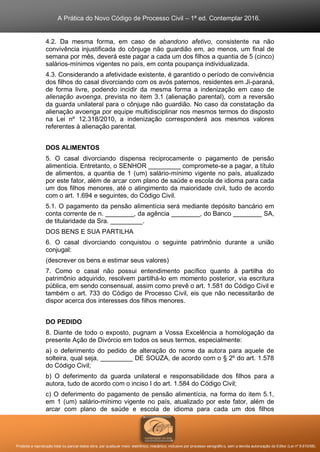 A Prática do Novo Código de Processo Civil – 1ª ed. Contemplar 2016.
Proibida a reprodução total ou parcial desta obra, por qualquer meio: eletrônico, mecânico, inclusive por processo xerográfico, sem a devida autorização do Editor (Lei nº 9.610/98).
4.2. Da mesma forma, em caso de abandono afetivo, consistente na não
convivência injustificada do cônjuge não guardião em, ao menos, um final de
semana por mês, deverá este pagar a cada um dos filhos a quantia de 5 (cinco)
salários-mínimos vigentes no país, em conta poupança individualizada.
4.3. Considerando a afetividade existente, é garantido o período de convivência
dos filhos do casal divorciando com os avós paternos, residentes em Ji-paraná,
de forma livre, podendo incidir da mesma forma a indenização em caso de
alienação avoenga, prevista no item 3.1 (alienação parental), com a reversão
da guarda unilateral para o cônjuge não guardião. No caso da constatação da
alienação avoenga por equipe multidisciplinar nos mesmos termos do disposto
na Lei nº 12.318/2010, a indenização corresponderá aos mesmos valores
referentes à alienação parental.
DOS ALIMENTOS
5. O casal divorciando dispensa reciprocamente o pagamento de pensão
alimentícia. Entretanto, o SENHOR _________ compromete-se a pagar, a título
de alimentos, a quantia de 1 (um) salário-mínimo vigente no país, atualizado
por este fator, além de arcar com plano de saúde e escola de idioma para cada
um dos filhos menores, até o atingimento da maioridade civil, tudo de acordo
com o art. 1.694 e seguintes, do Código Civil.
5.1. O pagamento da pensão alimentícia será mediante depósito bancário em
conta corrente de n. ________, da agência ________, do Banco ________ SA,
de titularidade da Sra. _________.
DOS BENS E SUA PARTILHA
6. O casal divorciando conquistou o seguinte patrimônio durante a união
conjugal:
(descrever os bens e estimar seus valores)
7. Como o casal não possui entendimento pacífico quanto à partilha do
patrimônio adquirido, resolvem partilhá-lo em momento posterior, via escritura
pública, em sendo consensual, assim como prevê o art. 1.581 do Código Civil e
também o art. 733 do Código de Processo Civil, eis que não necessitarão de
dispor acerca dos interesses dos filhos menores.
DO PEDIDO
8. Diante de todo o exposto, pugnam a Vossa Excelência a homologação da
presente Ação de Divórcio em todos os seus termos, especialmente:
a) o deferimento do pedido de alteração do nome da autora para aquele de
solteira, qual seja, _________ DE SOUZA, de acordo com o § 2º do art. 1.578
do Código Civil;
b) O deferimento da guarda unilateral e responsabilidade dos filhos para a
autora, tudo de acordo com o inciso I do art. 1.584 do Código Civil;
c) O deferimento do pagamento de pensão alimentícia, na forma do item 5.1,
em 1 (um) salário-mínimo vigente no país, atualizado por este fator, além de
arcar com plano de saúde e escola de idioma para cada um dos filhos
 