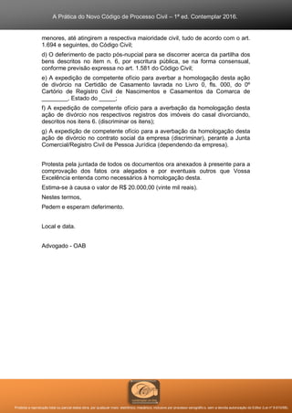 A Prática do Novo Código de Processo Civil – 1ª ed. Contemplar 2016.
Proibida a reprodução total ou parcial desta obra, por qualquer meio: eletrônico, mecânico, inclusive por processo xerográfico, sem a devida autorização do Editor (Lei nº 9.610/98).
menores, até atingirem a respectiva maioridade civil, tudo de acordo com o art.
1.694 e seguintes, do Código Civil;
d) O deferimento de pacto pós-nupcial para se discorrer acerca da partilha dos
bens descritos no item n. 6, por escritura pública, se na forma consensual,
conforme previsão expressa no art. 1.581 do Código Civil;
e) A expedição de competente ofício para averbar a homologação desta ação
de divórcio na Certidão de Casamento lavrada no Livro 0, fls. 000, do 0º
Cartório de Registro Civil de Nascimentos e Casamentos da Comarca de
________, Estado do _____;
f) A expedição de competente ofício para a averbação da homologação desta
ação de divórcio nos respectivos registros dos imóveis do casal divorciando,
descritos nos itens 6. (discriminar os itens);
g) A expedição de competente ofício para a averbação da homologação desta
ação de divórcio no contrato social da empresa (discriminar), perante a Junta
Comercial/Registro Civil de Pessoa Jurídica (dependendo da empresa).
Protesta pela juntada de todos os documentos ora anexados à presente para a
comprovação dos fatos ora alegados e por eventuais outros que Vossa
Excelência entenda como necessários à homologação desta.
Estima-se à causa o valor de R$ 20.000,00 (vinte mil reais).
Nestes termos,
Pedem e esperam deferimento.
Local e data.
Advogado - OAB
 