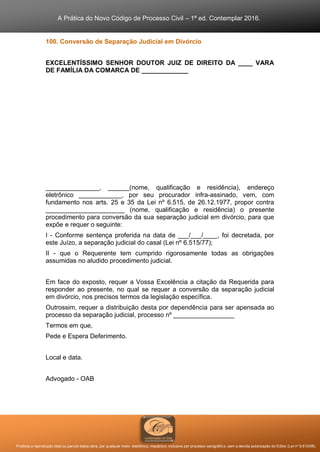 A Prática do Novo Código de Processo Civil – 1ª ed. Contemplar 2016.
Proibida a reprodução total ou parcial desta obra, por qualquer meio: eletrônico, mecânico, inclusive por processo xerográfico, sem a devida autorização do Editor (Lei nº 9.610/98).
100. Conversão de Separação Judicial em Divórcio
EXCELENTÍSSIMO SENHOR DOUTOR JUIZ DE DIREITO DA ____ VARA
DE FAMÍLIA DA COMARCA DE _____________
_______________, ______(nome, qualificação e residência), endereço
eletrônico ____________, por seu procurador infra-assinado, vem, com
fundamento nos arts. 25 e 35 da Lei nº 6.515, de 26.12.1977, propor contra
______________________ (nome, qualificação e residência) o presente
procedimento para conversão da sua separação judicial em divórcio, para que
expõe e requer o seguinte:
I - Conforme sentença proferida na data de ___/___/____, foi decretada, por
este Juízo, a separação judicial do casal (Lei nº 6.515/77);
II - que o Requerente tem cumprido rigorosamente todas as obrigações
assumidas no aludido procedimento judicial.
Em face do exposto, requer a Vossa Excelência a citação da Requerida para
responder ao presente, no qual se requer a conversão da separação judicial
em divórcio, nos precisos termos da legislação específica.
Outrossim, requer a distribuição desta por dependência para ser apensada ao
processo da separação judicial, processo nº _________________
Termos em que,
Pede e Espera Deferimento.
Local e data.
Advogado - OAB
 