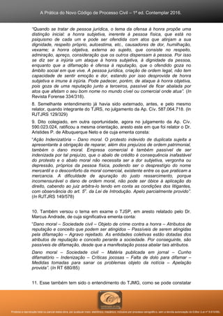 A Prática do Novo Código de Processo Civil – 1ª ed. Contemplar 2016.
Proibida a reprodução total ou parcial desta obra, por qualquer meio: eletrônico, mecânico, inclusive por processo xerográfico, sem a devida autorização do Editor (Lei nº 9.610/98).
“Quando se tratar de pessoa jurídica, o tema da ofensa à honra propõe uma
distinção inicial: a honra subjetiva, inerente à pessoa física, que está no
psiquismo de cada um e pode ser ofendida com atos que atinjam a sua
dignidade, respeito próprio, autoestima, etc., causadores de dor, humilhação,
vexame; a honra objetiva, externa ao sujeito, que consiste no respeito,
admiração, apreço, consideração que os outros dispensam à pessoa. Por isso
se diz ser a injúria um ataque à honra subjetiva, à dignidade da pessoa,
enquanto que a difamação é ofensa à reputação, que o ofendido goza no
âmbito social em que vive. A pessoa jurídica, criação de ordem legal, não tem
capacidade de sentir emoção e dor, estando por isso desprovida de honra
subjetiva e imune à injúria. Pode padecer, porém, de ataque à honra objetiva,
pois goza de uma reputação junto a terceiros, passível de ficar abalada por
atos que afetam o seu bom nome no mundo cível ou comercial onde atua”. (In
Revista Forense 334/318).
8. Semelhante entendimento já havia sido externado, antes, e pelo mesmo
relator, quando integrante do TJRS, no julgamento da Ap. Cív. 587.064.718. (In
RJTJRS 129/329)
9. Dito colegiado, em outra oportunidade, agora no julgamento da Ap. Cív.
590.023.024, ratificou a mesma orientação, aresto este em que foi relator o Dr.
Aristides P. de Albuquerque Neto e de cuja ementa consta:
“Ação Indenizatória – Dano moral. O protesto indevido de duplicata sujeita a
apresentante à obrigação de reparar, além dos prejuízos de ordem patrimonial,
também o dano moral. Empresa comercial é também passível de ser
indenizada por tal prejuízo, que o abalo de crédito é consequência inafastável
do protesto e o abalo moral não necessita ser a dor subjetiva, vergonha ou
depressão, próprios da pessoa física, podendo ser o desprestígio do nome
mercantil e o desconforto da moral comercial, existente entre os que praticam a
mercancia. A dificuldade de apuração do justo ressarcimento, porque
incomensurável o dano de ordem moral, não pode ser óbice à aplicação do
direito, cabendo ao juiz arbitra-lo tendo em conta as condições dos litigantes,
com observância do art. 5o
. da Lei de Introdução. Apelo parcialmente provido”.
(In RJTJRS 149/578)
10. Também versou o tema em exame o TJSP, em aresto relatado pelo Dr.
Marcus Andrade, de cuja significativa ementa conta:
“Dano moral – Sociedade civil – Objeto de crime contra a honra – Atributos de
reputação e conceito que podem ser atingidos – Passíveis de serem atingidas
pela difamação – Agravo rejeitado. As entidades coletivas estão dotadas dos
atributos de reputação e conceito perante a sociedade. Por conseguinte, são
passíveis de difamação, desde que a manifestação possa abalar tais atributos.
Dano moral – Sociedade civil – Matéria publicada em jornal – Cunho
difamatório – Indenização – Críticas jocosas – Falta de dolo para difamar –
Medidas tomadas para sanar os problemas objeto da notícia – Apelação
provida”. (In RT 680/85)
11. Esse também tem sido o entendimento do TJMG, como se pode constatar
 