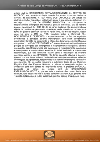 A Prática do Novo Código de Processo Civil – 1ª ed. Contemplar 2016.
Proibida a reprodução total ou parcial desta obra, por qualquer meio: eletrônico, mecânico, inclusive por processo xerográfico, sem a devida autorização do Editor (Lei nº 9.610/98).
estado civil de DIVORCIADOS EXTRAJUDICIALMENTE; 6.- EFEITOS DO
DIVÓRCIO: em decorrência deste divórcio fica extinto todos os direitos e
deveres do casamento. 7.- DO NOME DOS CÔNJUGES: Em virtude do
divórcio, a mulher (ou ambos) voltou(ram) a usar o seu nome de solteira(o) (s),
ou seja: “.........”; 8.- DA PENSÃO ALIMENTÍCIA: os outorgantes e
reciprocamente outorgados DISPENSAM pensão alimentícia. (ou se fizeram
acordo, mencionar); 9. - DOS BENS: as partes declaram não possuírem bens
objeto de partilha (se possuírem, a redação muda, mencionar os bens e a
forma de partilha, observar se não vai haver torna. ou divisão desigual. Neste
caso vai gerar o ITBI ou ITCD, calculado sobre a diferença). 10.-
DOCUMENTOS E CERTIDÕES - apresentaram-me por fim, os seguintes
documentos e certidões adiante mencionados que ficam devidamente
arquivados: Certidão de casamento e cópia dos documentos de identificação
das partes; 11.- DO INTERVENIENTE - O interveniente acima identificado na
posição de advogado dos outorgantes e reciprocamente outorgados, declara
que prestou assistência jurídica aos outorgantes e reciprocamente outorgados
e acompanhou a lavratura desta escritura, inclusive assistindo a proposta de
reconciliação, que fora recusada, ouvido deles a declaração de estarem
convictos quanto a este DIVÓRCIO, não tendo oposição alguma a fazerem,
dão-na, por boa, firme, valiosa, declarando-me que são verdadeiras todas as
informações aqui prestadas, respondendo civil e criminalmente pela veracidade
das mesmas. 12.- as partes requerem e autorizam desde já, ao Oficial de
Registro Civil das Pessoas Naturais, a efetuar o necessário registro e
averbação para que conste no respectivos livros, o presente DIVÓRCIO,
passando as partes ao estado civil de DIVORCIADOS
EXTRAJUDICIALMENTE e, por ser esta a vontade das partes, lavro esta
escritura, que depois de lida e achada conforme assinam, tudo perante mim
Tabelião de Notas que a redigi, subscrevo, dou fé e assino, em público e raso.
 