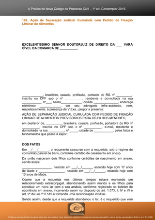 A Prática do Novo Código de Processo Civil – 1ª ed. Contemplar 2016.
Proibida a reprodução total ou parcial desta obra, por qualquer meio: eletrônico, mecânico, inclusive por processo xerográfico, sem a devida autorização do Editor (Lei nº 9.610/98).
102. Ação de Separação Judicial Cumulada com Pedido de Fixação
Liminar de Alimentos
EXCELENTÍSSIMO SENHOR DOUTORJUIZ DE DIREITO DA ___ VARA
CÍVEL DA COMARCA DE __________.
____________, brasileiro, casado, profissão, portador do RG nº _________,
inscrito no CPF sob o nº __________, residente e domiciliada na rua
___________, nº___, bairro____________, cidade ______________, endereço
eletrônico ____________, por seu advogado infra-assinado, vem,
respeitosamente, à presença de V.Exa., propor a presente:
AÇÃO DE SEPARAÇÃO JUDICIAL CUMULADA COM PEDIDO DE FIXAÇÃO
LIMINAR DE ALIMENTOS PROVISÓRIOS PARA OS FILHOS MENORES,
em desfavor de, _________, brasileira, casada, profissão, portadora do RG nº
__________, inscrita no CPF sob o nº __________, e-mail, residente e
domiciliada na rua _________, nº_____, cidade de ___________, pelos fatos e
fundamentos que passa a expor:
DOS FATOS
Em __/___/______, o requerente casou-se com a requerida, sob o regime de
comunhão parcial de bens, conforme certidão de casamento em anexo.
Da união nasceram dois filhos conforme certidões de nascimento em anexo,
sendo estes:
_________________, nascida em ___/__/______, estando hoje com 17 anos
de idade e _______________, nascido em ___/__/______, estando hoje com
13 anos de idade.
Ocorre que a requerida nos últimos tempos estava mantendo um
relacionamento extraconjugal, abandonando assim marido e os filhos para
constituir um novo lar com o seu amásio, conforme registrado no boletim de
ocorrência em anexo, incorrendo assim no disposto do art. 1.573, I, IV e VI e
art. 9º da Lei nº 6.515 e tornando uma reconciliação inviável.
Sendo assim, desde que a requerida abandonou o lar, é o requerido que vem
 