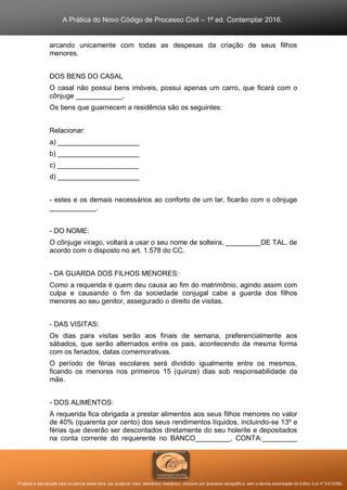 A Prática do Novo Código de Processo Civil – 1ª ed. Contemplar 2016.
Proibida a reprodução total ou parcial desta obra, por qualquer meio: eletrônico, mecânico, inclusive por processo xerográfico, sem a devida autorização do Editor (Lei nº 9.610/98).
arcando unicamente com todas as despesas da criação de seus filhos
menores.
DOS BENS DO CASAL
O casal não possui bens imóveis, possui apenas um carro, que ficará com o
cônjuge ____________.
Os bens que guarnecem a residência são os seguintes:
Relacionar:
a) _____________________
b) _____________________
c) _____________________
d) _____________________
- estes e os demais necessários ao conforto de um lar, ficarão com o cônjuge
____________.
- DO NOME:
O cônjuge virago, voltará a usar o seu nome de solteira, _________DE TAL, de
acordo com o disposto no art. 1.578 do CC.
- D