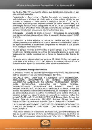 A Prática do Novo Código de Processo Civil – 1ª ed. Contemplar 2016.
Proibida a reprodução total ou parcial desta obra, por qualquer meio: eletrônico, mecânico, inclusive por processo xerográfico, sem a devida autorização do Editor (Lei nº 9.610/98).
da Ap. Cív. 160.196-1, na qual foi relator o Juiz Baía Borges, momento em que
dito colegiado assinalou:
“Indenização – Dano moral – Pedido formulado por pessoa jurídica –
Admissibilidade – Protesto de título após a dívida quitada -Abalo de seu
conceito no mercado – Verba devida – Inteligência do art. 5o
., X, da CF.
Possuindo a pessoa jurídica legítimo interesse de ordem imaterial, faz jus à
indenização por dano moral, assegurada no art. 5o
., X, da Carta Magna, em
decorrência do protesto de título efetivado posteriormente à quitação da dívida,
por acarretar abalo de seu conceito no mercado em que atua.
Indenização – Violação do direito à imagem – Dificuldades de comprovação
dos danos materiais não constituem óbice à reparação do dano moral”. (In RT
716/270)
12. Violada a honra objetiva da autora na medida em que ignoradas
disposições contratuais em face das quais a mesma se comprometeu, abalou-
se significativamente a estabilidade conquistada no mercado e que poderá
levar a estragos incomensuráveis.
13. Isto porque, recebida a contrapartida a que se obrigou a ré, de entregar o
envelope no horário previsto no contrato de transporte, poderia a autora estar
estabelecendo relação contratual com o Banco do Estado do Rio Grande do
Sul.
14. Assim sendo, pleiteia a Autora a verba de R$ 10.000,00 (Dez mil reais), ou
outro valor a ser arbitrado por V. Exª, incidindo sobre este juros moratórios e
compensatórios a partir do fato danoso, além de correção monetária.
II.4. Julgamento Antecipado do mérito
1. Diante da matéria de fato estar devidamente comprovada, não resta dúvida
sobre a possibilidade do julgamento antecipado do mérito.
APELAÇÃO CÍVEL. EMBARGOS À EXECUÇÃO. NOTA PROMISSÓRIA.
PRELIMINAR. CERCEAMENTO DE DEFESA. INOCORRÊNCIA.
JULGAMENTO ANTECIPADO DO MÉRITO. POSSIBILIDADE. MÉRITO.
NOTA PROMISSÓRIA. INDICAÇÃO DA CAUSA DEBENDI.
DESNECESSIDADE. ASSINATURA EM BRANCO. MÁ-FÉ NO
PREENCHIMENTO NÃO EVIDENCIADA. SENTENÇA MANTIDA. "Ainda que
tenha a nota promissória sido assinada em branco, tal não implica em nulidade
da actio executiva, eis que a partir do momento em que a cambial é firmada, o
devedor outorga ao credor o direito de preenchê-la conforme melhor lhe
convier" (TJ-SC - AC: 131492 SC 2007.013149-2, Relator: Salim Schead dos
Santos, Data de Julgamento: 08/01/2010, Primeira Câmara de Direito
Comercial, Data de Publicação: Apelação Cível n. , de Balneário Camboriú)
“JULGAMENTO ANTECIPADO - QUESTÃO ESSENCIALMENTE DE DIREITO
- PROVA DOCUMENTAL SUFICIENTE - CERCEAMENTO DE DEFESA
INOCORRENTE.
“Não há que se falar em cerceamento de defesa com julgamento antecipado da
lide, se a controvérsia gira em torno de matéria essencialmente de direito e os
fatos estão comprovados documentalmente.” (Ap. cív. n. 96.007758-8, de
 