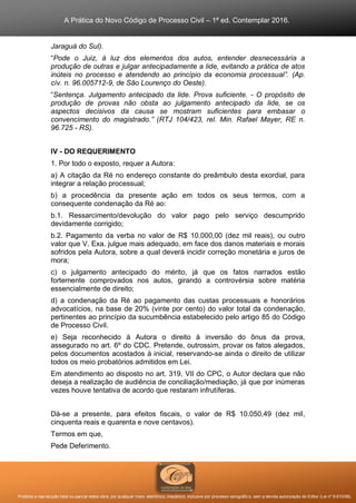 A Prática do Novo Código de Processo Civil – 1ª ed. Contemplar 2016.
Proibida a reprodução total ou parcial desta obra, por qualquer meio: eletrônico, mecânico, inclusive por processo xerográfico, sem a devida autorização do Editor (Lei nº 9.610/98).
Jaraguá do Sul).
“Pode o Juiz, à luz dos elementos dos autos, entender desnecessária a
produção de outras e julgar antecipadamente a lide, evitando a prática de atos
inúteis no processo e atendendo ao princípio da economia processual”. (Ap.
cív. n. 96.005712-9, de São Lourenço do Oeste).
“Sentença. Julgamento antecipado da lide. Prova suficiente. - O propósito de
produção de provas não obsta ao julgamento antecipado da lide, se os
aspectos decisivos da causa se mostram suficientes para embasar o
convencimento do magistrado.” (RTJ 104/423, rel. Min. Rafael Mayer, RE n.
96.725 - RS).
IV - DO REQUERIMENTO
1. Por todo o exposto, requer a Autora:
a) A citação da Ré no endereço constante do preâmbulo desta exordial, para
integrar a relação processual;
b) a procedência da presente ação em todos os seus termos, com a
consequente condenação da Ré ao:
b.1. Ressarcimento/devolução do valor pago pelo serviço descumprido
devidamente corrigido;
b.2. Pagamento da verba no valor de R$ 10.000,00 (dez mil reais), ou outro
valor que V. Exa. julgue mais adequado, em face dos danos materiais e morais
sofridos pela Autora, sobre a qual deverá incidir correção monetária e juros de
mora;
c) o julgamento antecipado do mérito, já que os fatos narrados estão
fortemente comprovados nos autos, girando a controvérsia sobre matéria
essencialmente de direito;
d) a condenação da Ré ao pagamento das custas processuais e honorários
advocatícios, na base de 20% (vinte por cento) do valor total da condenação,
pertinentes ao princípio da sucumbência estabelecido pelo artigo 85 do Código
de Processo Civil.
e) Seja reconhecido à Autora o direito à inversão do ônus da prova,
assegurado no art. 6º do CDC. Pretende, outrossim, provar os fatos alegados,
pelos documentos acostados à inicial, reservando-se ainda o direito de utilizar
todos os meio probatórios admitidos em Lei.
Em atendimento ao disposto no art. 319, VII do CPC, o Autor declara que não
deseja a realização de audiência de conciliação/mediação, já que por inúmeras
vezes houve tentativa de acordo que restaram infrutíferas.
Dá-se a presente, para efeitos fiscais, o valor de R$ 10.050,49 (dez mil,
cinquenta reais e quarenta e nove centavos).
Termos em que,
Pede Deferimento.
 